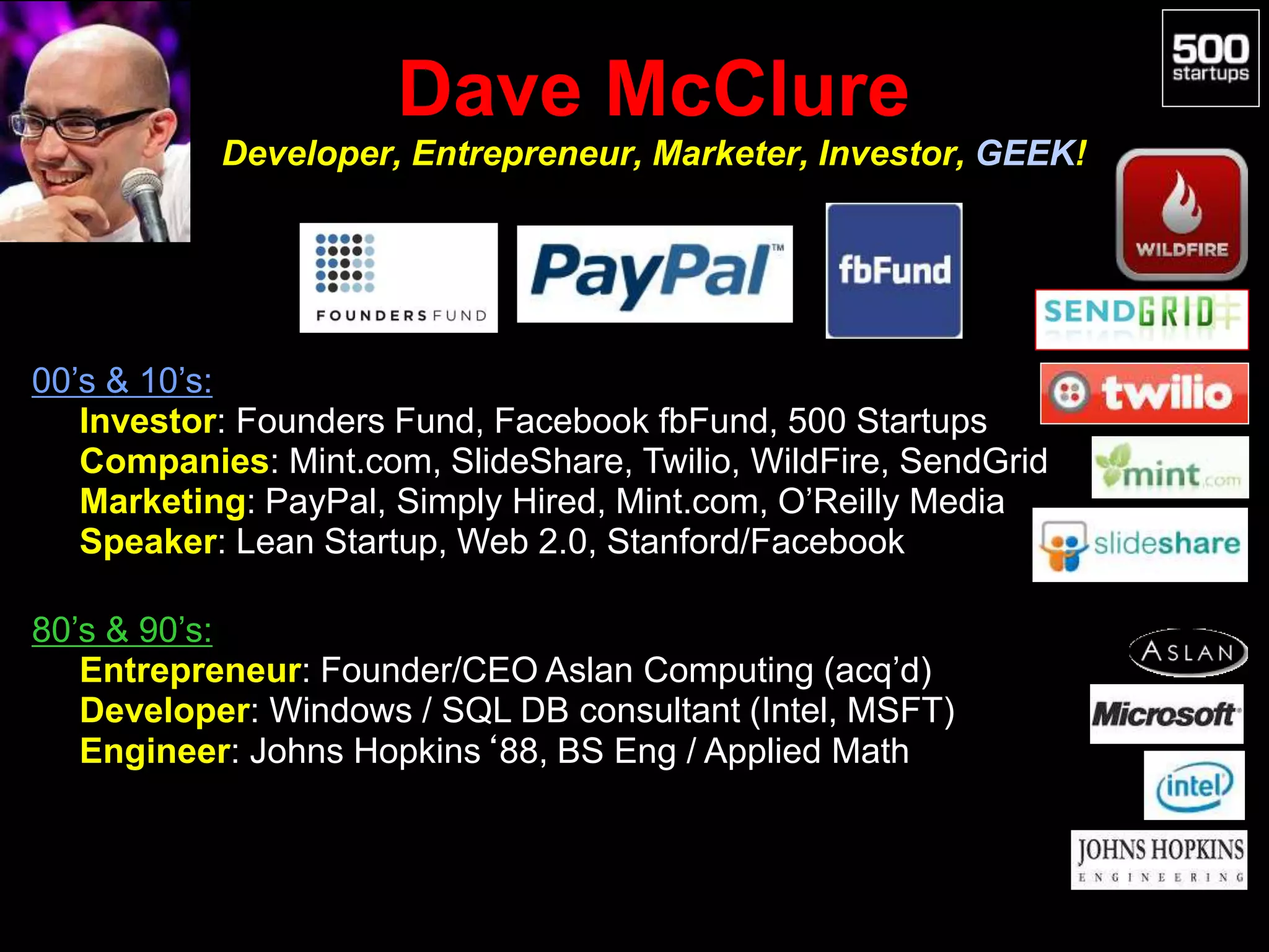 Dave McClure
Developer, Entrepreneur, Marketer, Investor, GEEK!
00’s & 10’s:
• Investor: Founders Fund, Facebook fbFund, 500 Startups
• Companies: Mint.com, SlideShare, Twilio, WildFire, SendGrid
• Marketing: PayPal, Simply Hired, Mint.com, O’Reilly Media
• Speaker: Lean Startup, Web 2.0, Stanford/Facebook
80’s & 90’s:
• Entrepreneur: Founder/CEO Aslan Computing (acq’d)
• Developer: Windows / SQL DB consultant (Intel, MSFT)
• Engineer: Johns Hopkins‘88, BS Eng / Applied Math
 