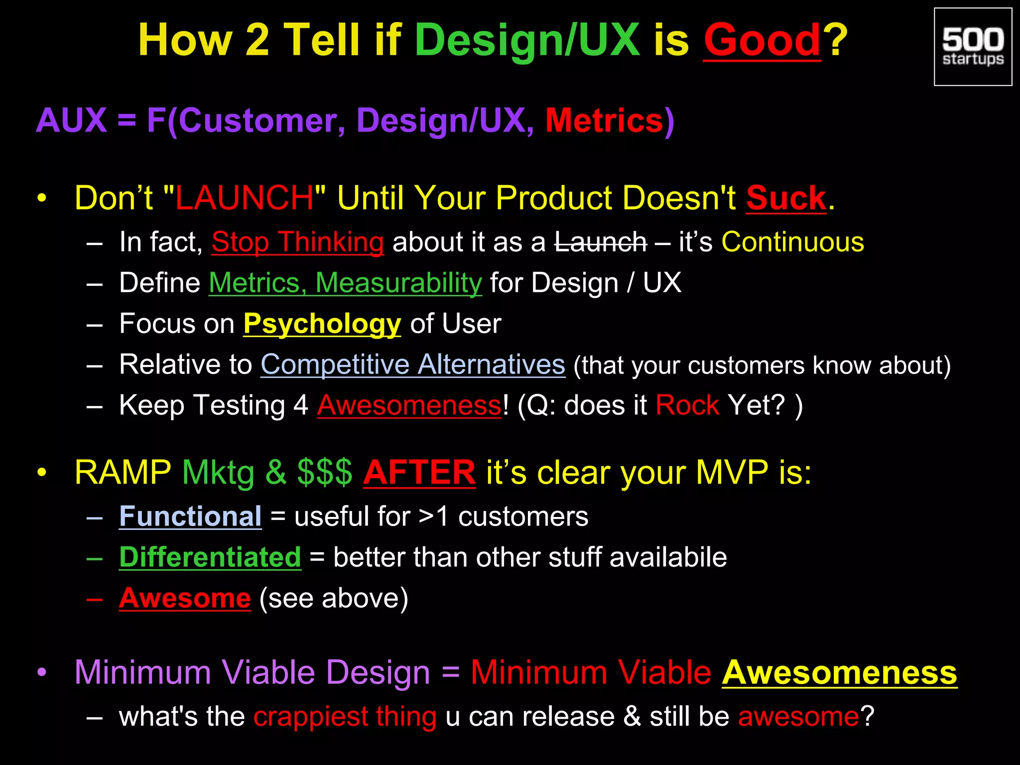 How 2 Tell if Design/UX is Good?
AUX = F(Customer, Design/UX, Metrics)
• Don’t "LAUNCH" Until Your Product Doesn't Suck.
– In fact, Stop Thinking about it as a Launch – it’s Continuous
– Define Metrics, Measurability for Design / UX
– Focus on Psychology of User
– Relative to Competitive Alternatives (that your customers know about)
– Keep Testing 4 Awesomeness! (Q: does it Rock Yet? )
• RAMP Mktg & $$$ AFTER it’s clear your MVP is:
– Functional = useful for >1 customers
– Differentiated = better than other stuff availabile
– Awesome (see above)
• Minimum Viable Design = Minimum Viable Awesomeness
– what's the crappiest thing u can release & still be awesome?
 