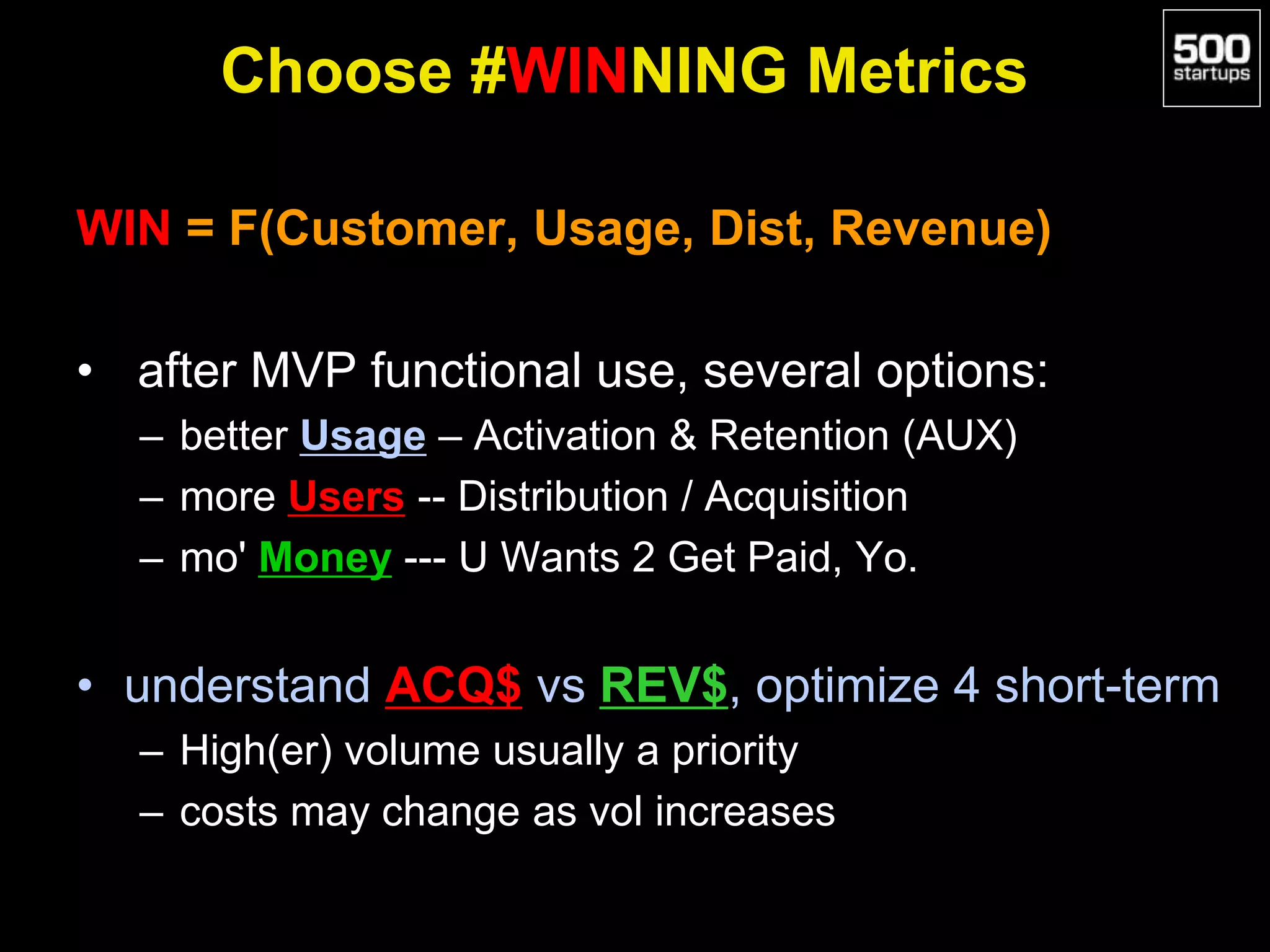 Choose #WINNING Metrics
WIN = F(Customer, Usage, Dist, Revenue)
• after MVP functional use, several options:
– better Usage – Activation & Retention (AUX)
– more Users -- Distribution / Acquisition
– mo' Money --- U Wants 2 Get Paid, Yo.
• understand ACQ$ vs REV$, optimize 4 short-term
– High(er) volume usually a priority
– costs may change as vol increases
 