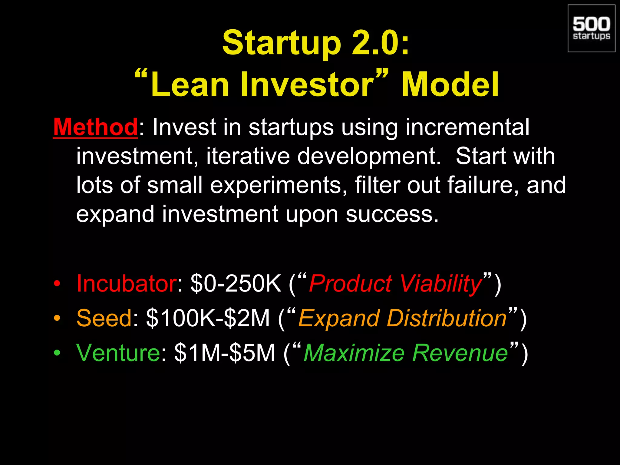Startup 2.0:
“Lean Investor” Model
Method: Invest in startups using incremental
investment, iterative development. Start with
lots of small experiments, filter out failure, and
expand investment upon success.
• Incubator: $0-250K (“Product Viability”)
• Seed: $100K-$2M (“Expand Distribution”)
• Venture: $1M-$5M (“Maximize Revenue”)
 