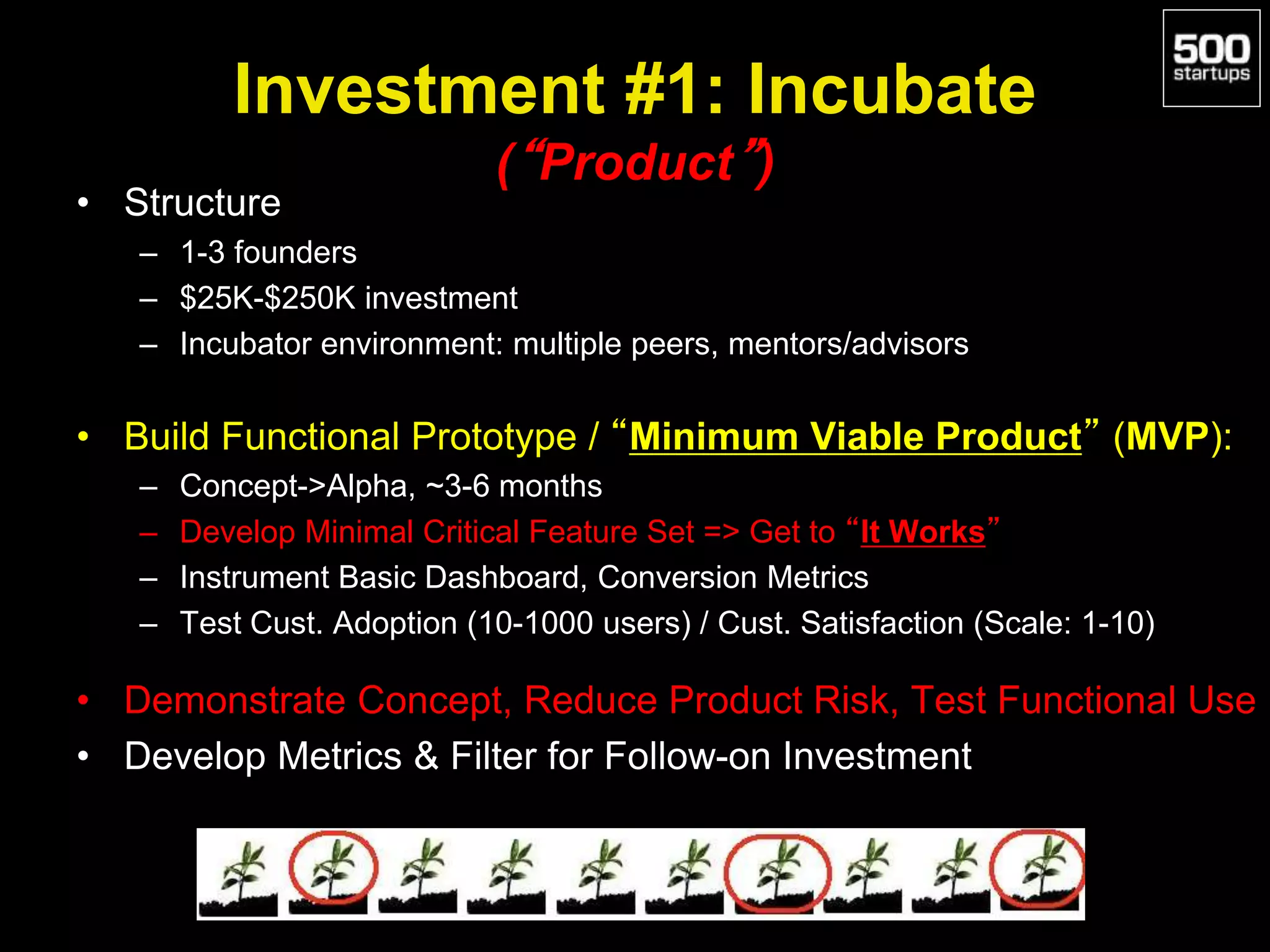 Investment #1: Incubate
(“Product”)
• Structure
– 1-3 founders
– $25K-$250K investment
– Incubator environment: multiple peers, mentors/advisors
• Build Functional Prototype / “Minimum Viable Product” (MVP):
– Concept->Alpha, ~3-6 months
– Develop Minimal Critical Feature Set => Get to “It Works”
– Instrument Basic Dashboard, Conversion Metrics
– Test Cust. Adoption (10-1000 users) / Cust. Satisfaction (Scale: 1-10)
• Demonstrate Concept, Reduce Product Risk, Test Functional Use
• Develop Metrics & Filter for Follow-on Investment
 