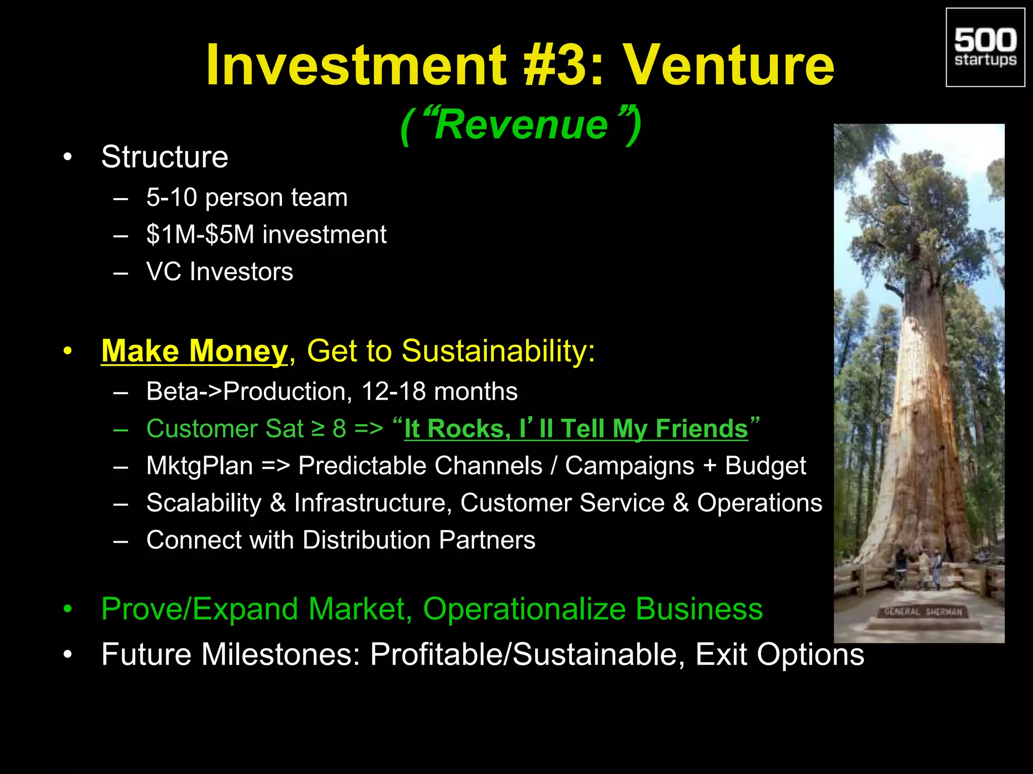 Investment #3: Venture
(“Revenue”)
• Structure
– 5-10 person team
– $1M-$5M investment
– VC Investors
• Make Money, Get to Sustainability:
– Beta->Production, 12-18 months
– Customer Sat ≥ 8 => “It Rocks, I’ll Tell My Friends”
– MktgPlan => Predictable Channels / Campaigns + Budget
– Scalability & Infrastructure, Customer Service & Operations
– Connect with Distribution Partners
• Prove/Expand Market, Operationalize Business
• Future Milestones: Profitable/Sustainable, Exit Options
 