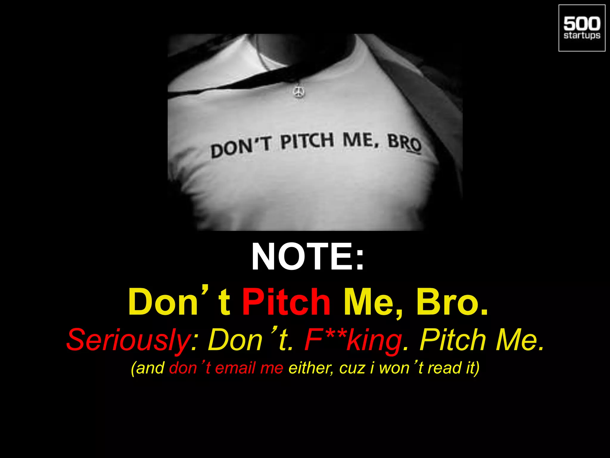 NOTE:
Don’t Pitch Me, Bro.
Seriously: Don’t. F**king. Pitch Me.
(and don’t email me either, cuz i won’t read it)
 