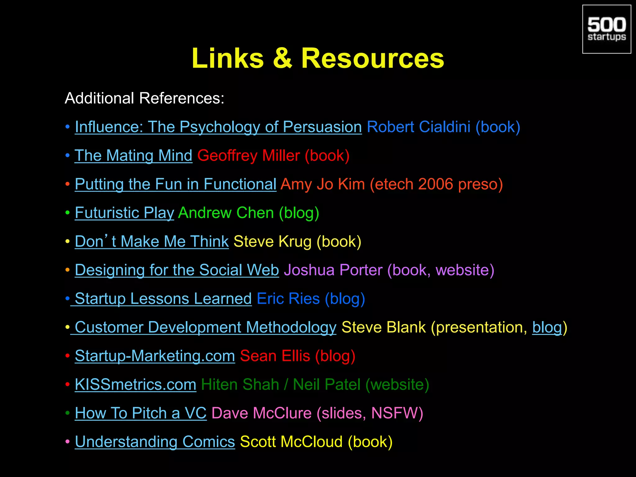 Links & Resources
Additional References:
• Influence: The Psychology of Persuasion Robert Cialdini (book)
• The Mating Mind Geoffrey Miller (book)
• Putting the Fun in Functional Amy Jo Kim (etech 2006 preso)
• Futuristic Play Andrew Chen (blog)
• Don’t Make Me Think Steve Krug (book)
• Designing for the Social Web Joshua Porter (book, website)
• Startup Lessons Learned Eric Ries (blog)
• Customer Development Methodology Steve Blank (presentation, blog)
• Startup-Marketing.com Sean Ellis (blog)
• KISSmetrics.com Hiten Shah / Neil Patel (website)
• How To Pitch a VC Dave McClure (slides, NSFW)
• Understanding Comics Scott McCloud (book)
 