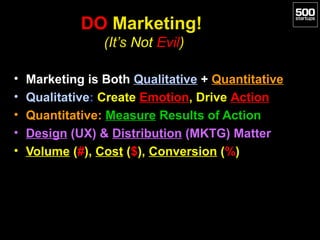 DO Marketing!
                 (It’s Not Evil)

•   Marketing is Both Qualitative + Quantitative
•   Qualitative: Create Emotion, Drive Action
•   Quantitative: Measure Results of Action
•   Design (UX) & Distribution (MKTG) Matter
•   Volume (#), Cost ($), Conversion (%)
 