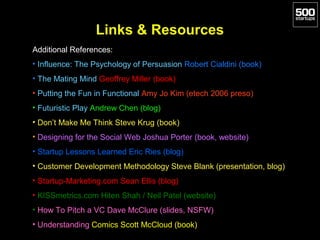 Links & Resources
Additional References:
• Influence: The Psychology of Persuasion Robert Cialdini (book)
• The Mating Mind Geoffrey Miller (book)
• Putting the Fun in Functional Amy Jo Kim (etech 2006 preso)
• Futuristic Play Andrew Chen (blog)
• Don’t Make Me Think Steve Krug (book)
• Designing for the Social Web Joshua Porter (book, website)
• Startup Lessons Learned Eric Ries (blog)
• Customer Development Methodology Steve Blank (presentation, blog)
• Startup-Marketing.com Sean Ellis (blog)
• KISSmetrics.com Hiten Shah / Neil Patel (website)
• How To Pitch a VC Dave McClure (slides, NSFW)
• Understanding Comics Scott McCloud (book)
 