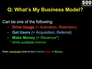 Q: What’s My Business Model? Can be one of the following: Drive Usage  (= Activation, Retention) Get Users  (= Acquisition, Referral) Make Money  (= Revenue*) * ideally  profitable   revenue Note:  eventually  need to turn  Users / Usage  ->  Money 