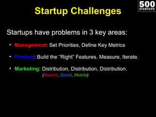 Startup Challenges Startups have problems in 3 key areas: Management : Set Priorities, Define Key Metrics Product : Build the “Right” Features. Measure, Iterate. Marketing : Distribution, Distribution, Distribution.   ( Search ,  Social ,  Mobile ) 