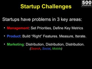 Startup Challenges Startups have problems in 3 key areas: Management : Set Priorities, Define Key Metrics Product : Build “Right” Features. Measure, Iterate. Marketing : Distribution, Distribution, Distribution.   ( Search ,  Social ,  Mobile ) 