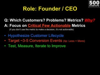 Role: Founder / CEO Q: Which Customers? Problems? Metrics?  Why ? A: Focus on  Critical Few Actionable  Metrics (if you don’t use the metric to make a decision, it’s not actionable) Hypothesize Customer Lifecycle Target ~3-5 Conversion Events  (tip: Less = More) Test, Measure, Iterate to Improve 