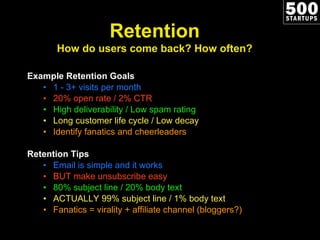 Example Retention Goals 1 - 3+ visits per month 20% open rate / 2% CTR High deliverability / Low spam rating Long customer life cycle / Low decay Identify fanatics and cheerleaders Retention Tips Email is simple and it works BUT make unsubscribe easy 80% subject line / 20% body text ACTUALLY 99% subject line / 1% body text Fanatics = virality + affiliate channel (bloggers?) Retention How do users come back? How often? 