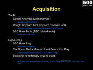 Acquisition Tools Google Analytics (web analytics) google.com/analytics Google Keyword Tool (keyword research tool) adwords.google.com/select/KeywordToolExternal SEO Book Tools (SEO related tools) tools.seobook.com Resources SEO Book Blog seobook.com/blog The Social Media Manual: Read Before You Play searchengineland.com/071120-144401.php Strategies to ruthlessly acquire users andrewchen.typepad.com/andrew_chens_blog/2007/04/10_obvious_stra.html 