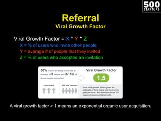 Referral Viral Growth Factor Viral Growth Factor =  X  *  Y  *  Z X = % of users who invite other people Y = average # of people that they invited Z = % of users who accepted an invitation A viral growth factor > 1 means an exponential organic user acquisition. 