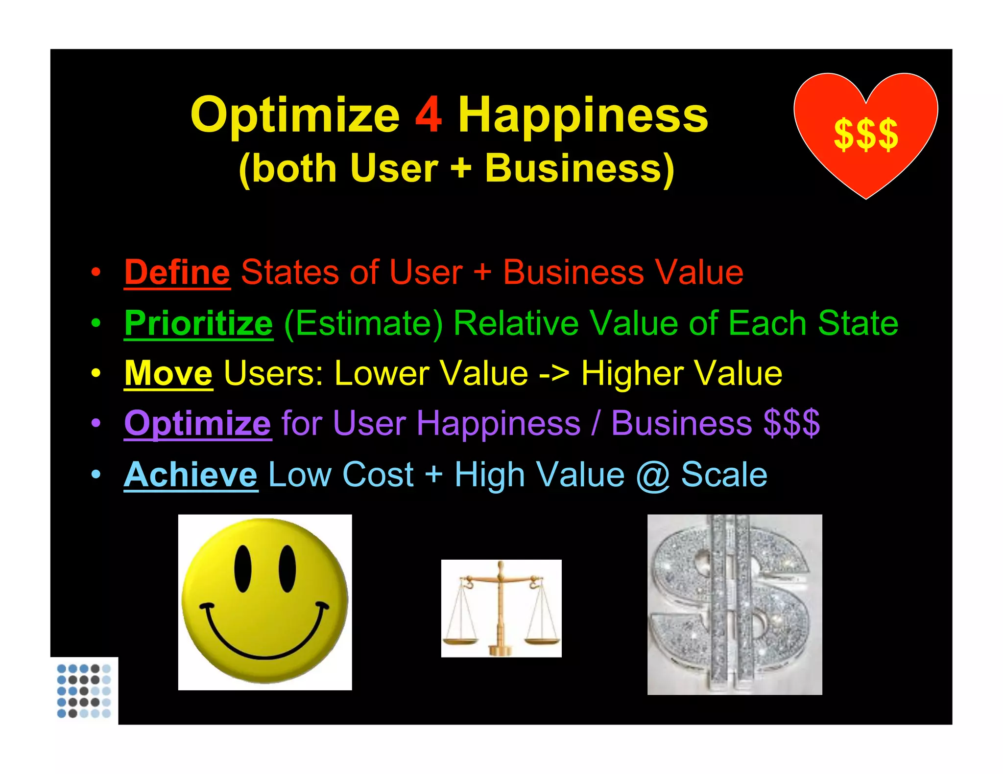 Optimize  4  Happiness  (both User + Business) Define  States of User + Business Value Prioritize   (Estimate) Relative Value of Each State Move   Users: Lower Value -> Higher Value Optimize  for User Happiness / Business $$$ Achieve   Low Cost + High Value @ Scale $$$ 