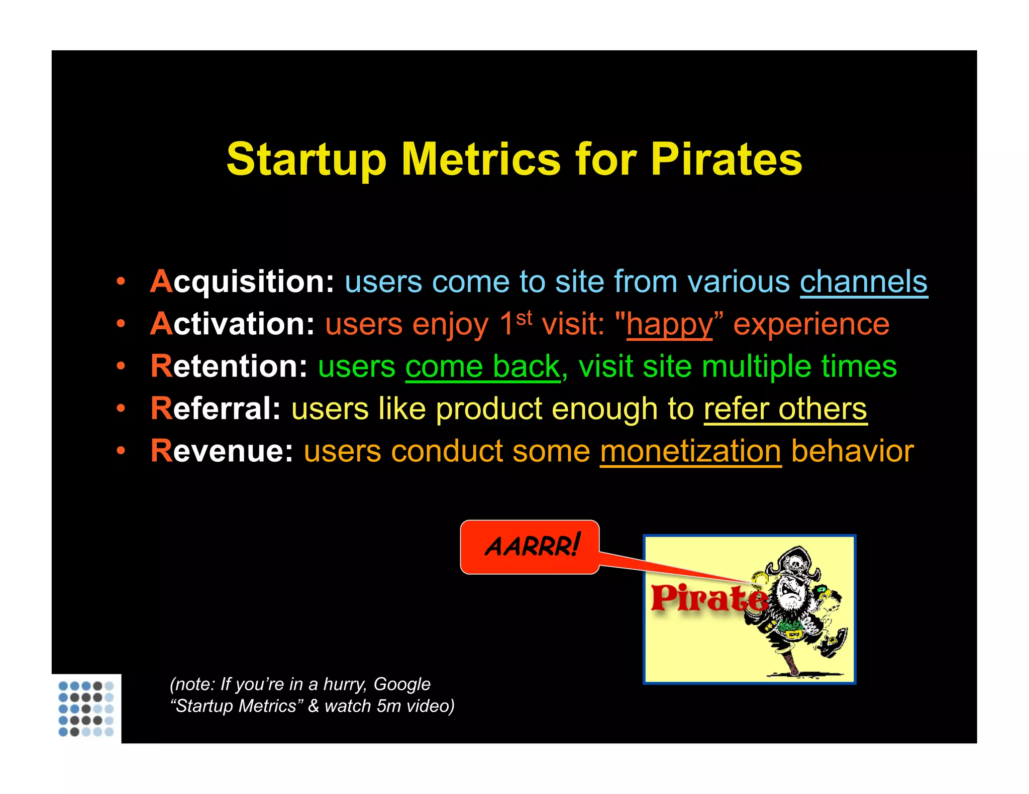 Startup Metrics for Pirates A cquisition:   users come to site from various  channels A ctivation:  users enjoy 1 st  visit: &quot; happy ” experience R etention:  users  come back , visit site multiple times R eferral:  users like product enough to  refer others R evenue:  users conduct some  monetization  behavior (note: If you’re in a hurry, Google “Startup Metrics” & watch 5m video) AARRR ! 