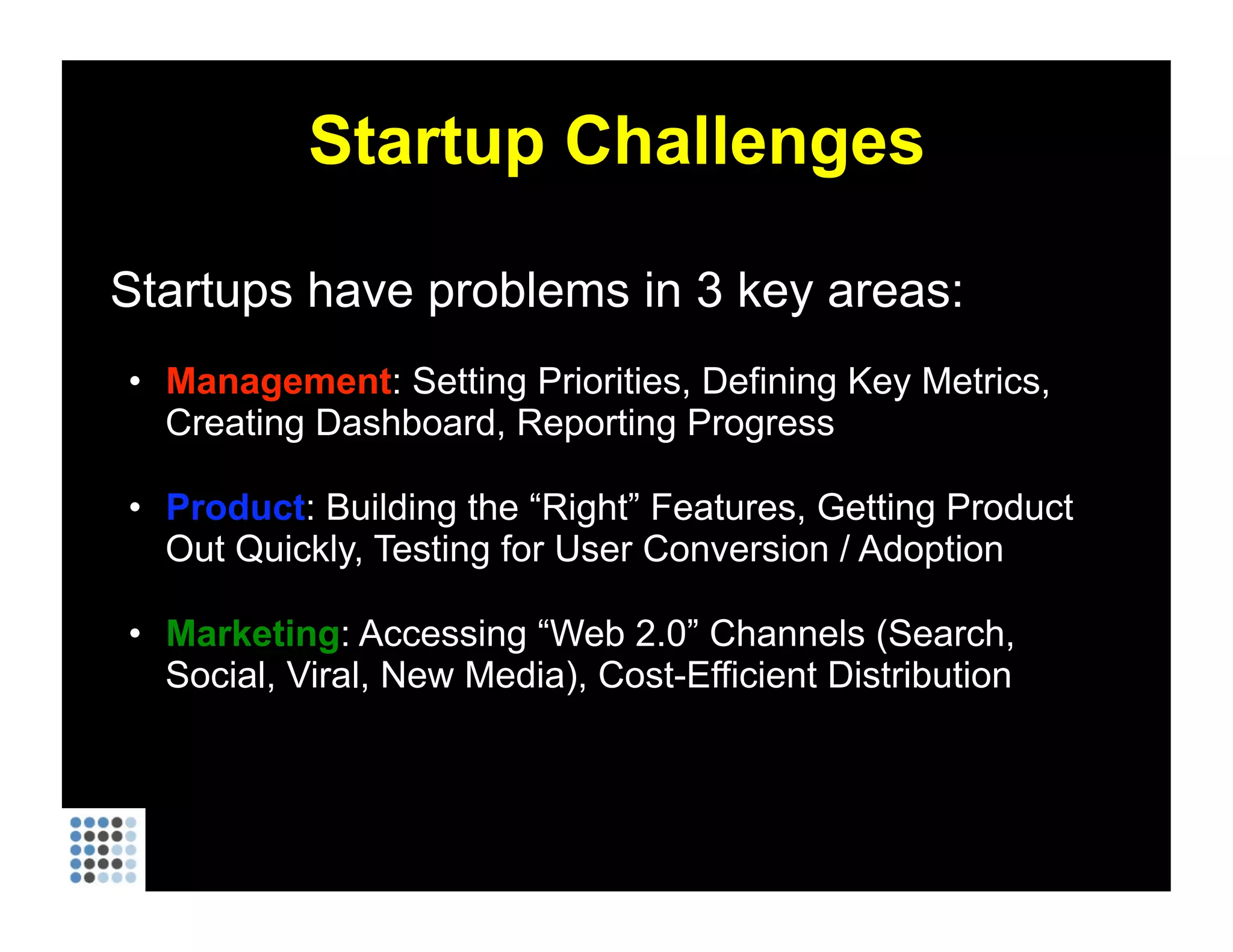 Startup Challenges Startups have problems in 3 key areas: Management : Setting Priorities, Defining Key Metrics, Creating Dashboard, Reporting Progress Product : Building the “Right” Features, Getting Product Out Quickly, Testing for User Conversion / Adoption Marketing : Accessing “Web 2.0” Channels (Search, Social, Viral, New Media), Cost-Efficient Distribution 