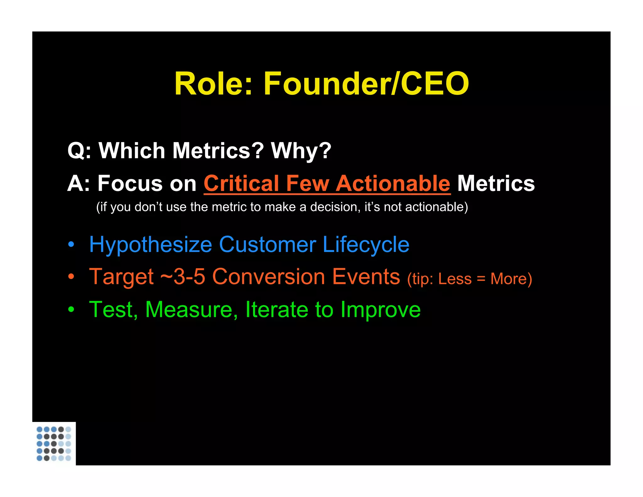Role: Founder/CEO Q: Which Metrics? Why? A: Focus on  Critical Few Actionable  Metrics (if you don’t use the metric to make a decision, it’s not actionable) Hypothesize Customer Lifecycle Target ~3-5 Conversion Events  (tip: Less = More) Test, Measure, Iterate to Improve 