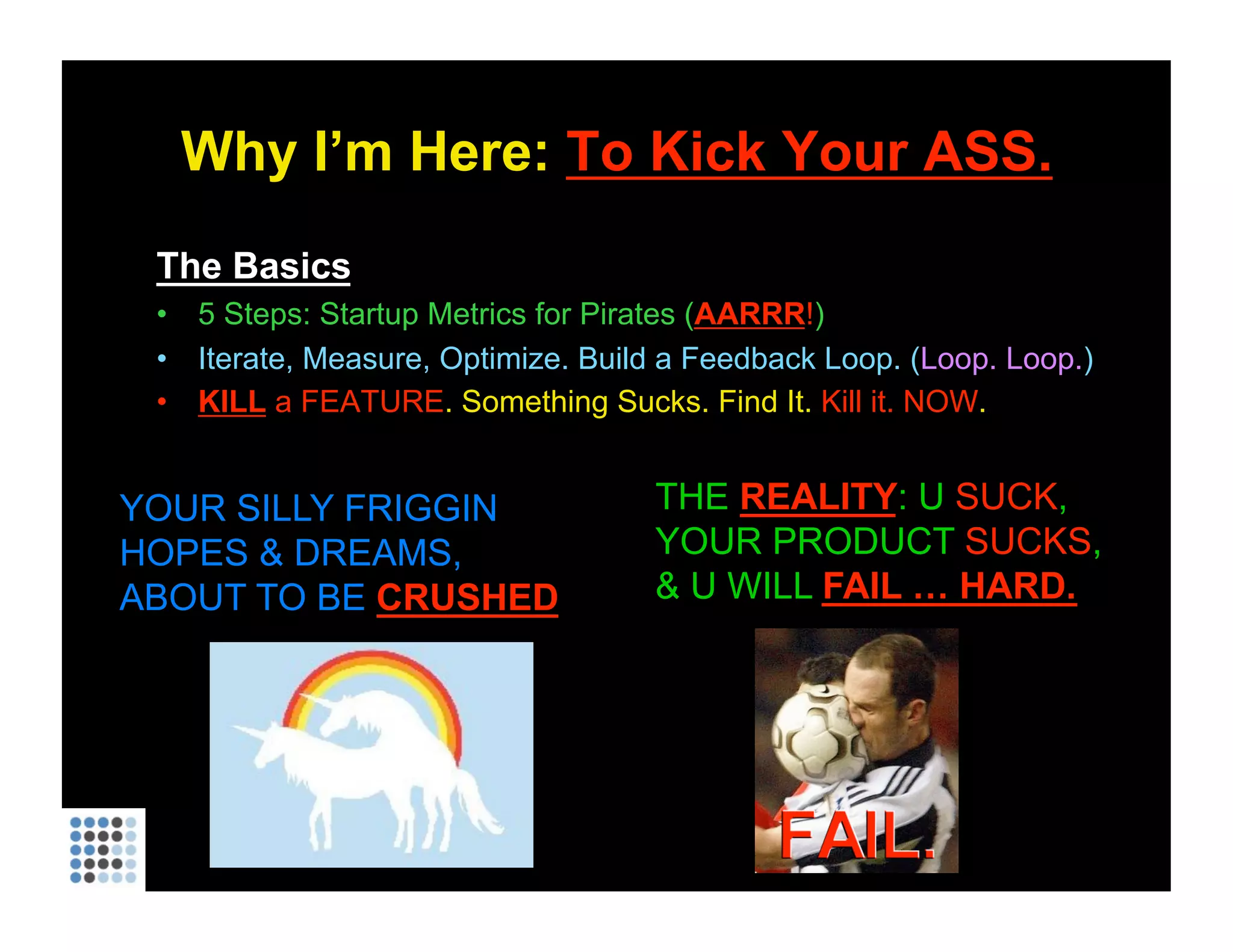 Why I’m Here:  To Kick Your ASS. The Basics 5 Steps: Startup Metrics for Pirates ( AARRR ! ) Iterate, Measure, Optimize. Build a Feedback Loop. ( Loop. Loop. ) KILL  a FEATURE . Something Sucks. Find It.  Kill it. NOW . YOUR SILLY FRIGGIN HOPES & DREAMS, ABOUT TO BE  CRUSHED THE  REALITY : U  SUCK , YOUR PRODUCT  SUCKS , & U WILL  FAIL … HARD. 