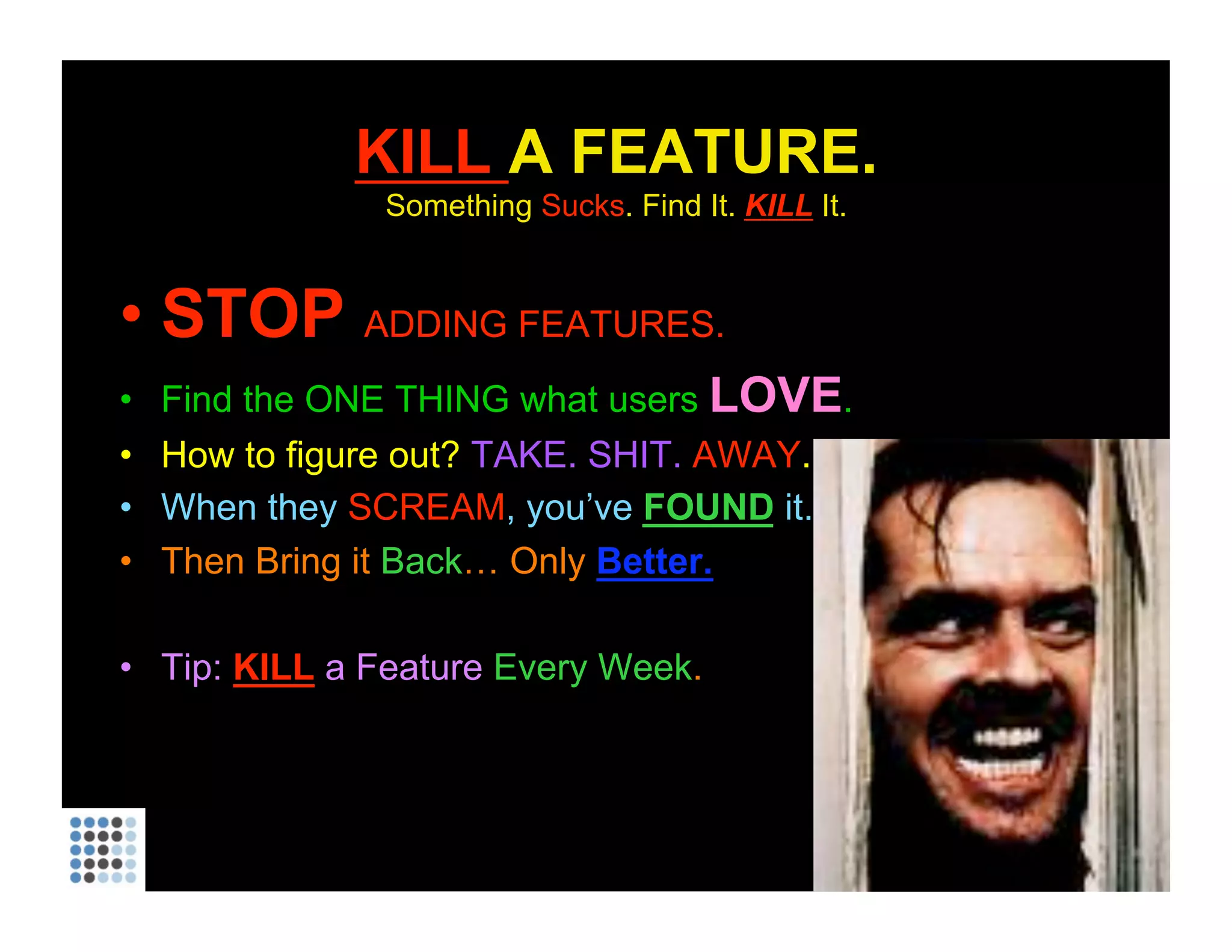KILL  A FEATURE. Something  Sucks . Find It.  KILL   It. STOP  ADDING FEATURES. Find the ONE THING what users  LOVE . How to figure out?  TAKE. SHIT.  AWAY . When they  SCREAM , you’ve  FOUND   it. Then Bring it  Back … Only  Better. Tip:  KILL  a Feature  Every Week . 