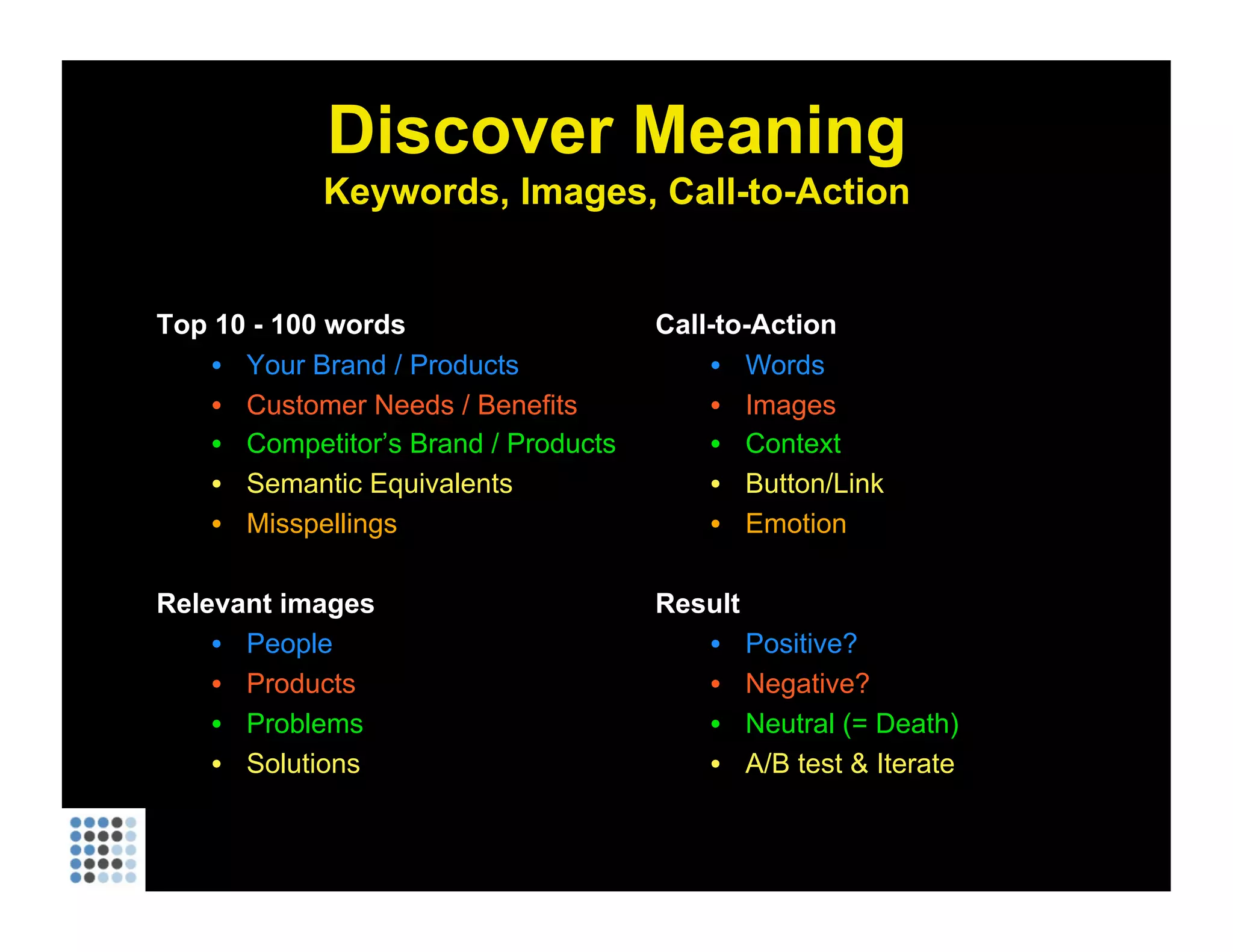 Discover Meaning Keywords, Images, Call-to-Action Top 10 - 100 words Your Brand / Products Customer Needs / Benefits Competitor’s Brand / Products Semantic Equivalents Misspellings Relevant images People Products Problems Solutions Call-to-Action Words Images Context Button/Link Emotion Result Positive? Negative? Neutral (= Death) A/B test & Iterate 