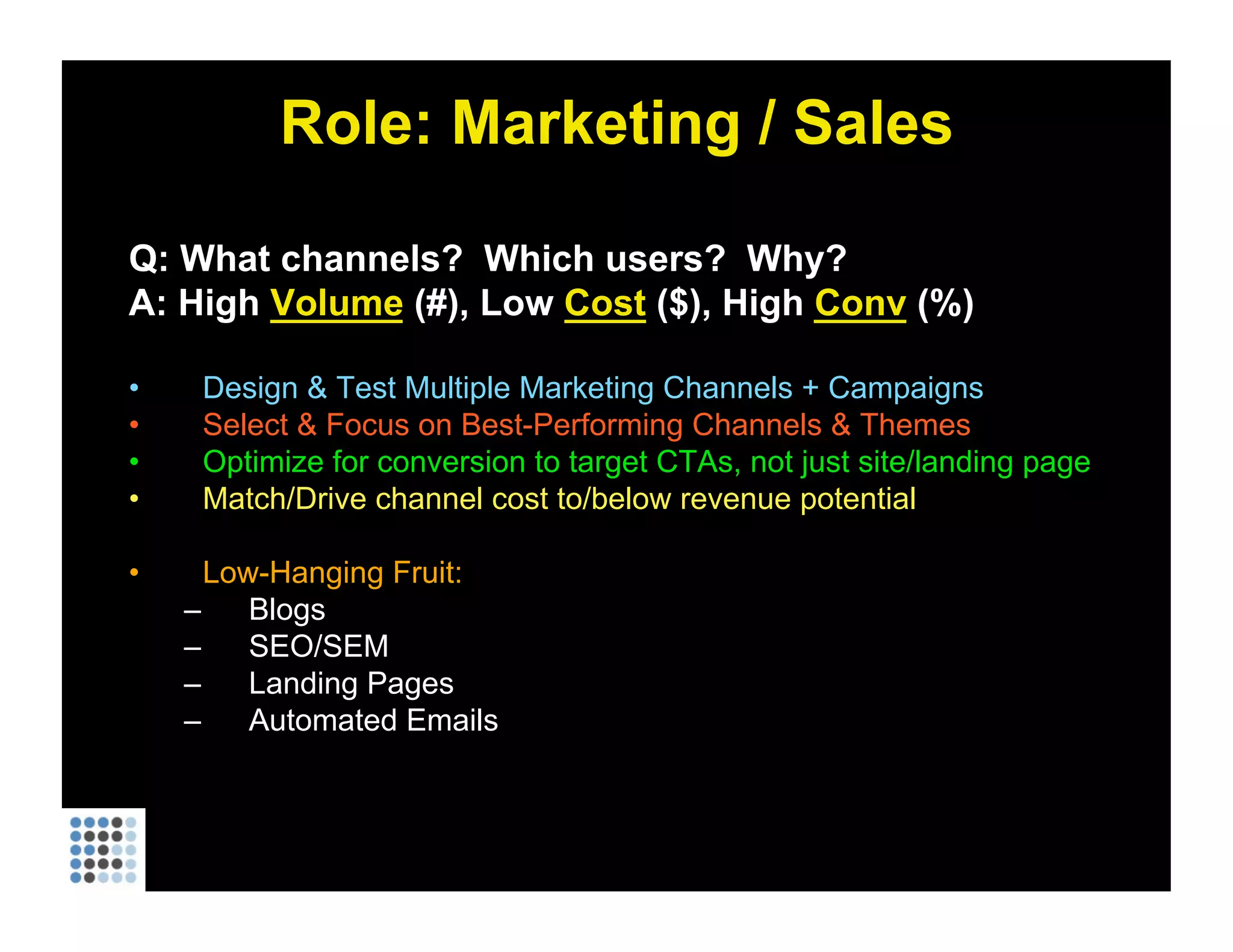 Role: Marketing / Sales Q: What channels?  Which users?  Why? A: High  Volume  (#), Low  Cost  ($), High  Conv  (%) Design & Test Multiple Marketing Channels + Campaigns Select & Focus on Best-Performing Channels & Themes Optimize for conversion to target CTAs, not just site/landing page Match/Drive channel cost to/below revenue potential Low-Hanging Fruit:  Blogs SEO/SEM Landing Pages Automated Emails 