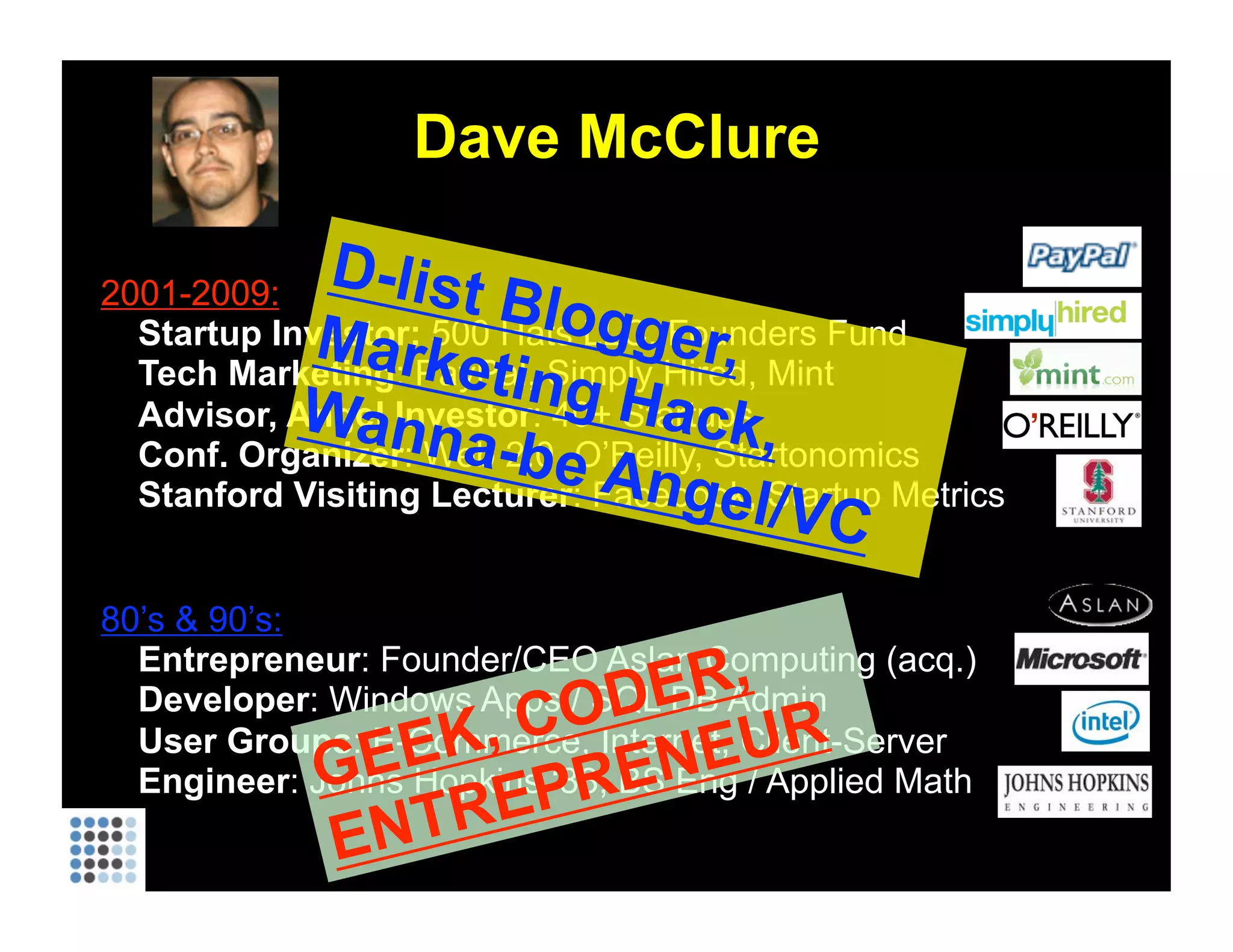 Dave McClure 2001-2009: Startup Investor:  500 Hats LLC, Founders Fund Tech Marketing : PayPal, Simply Hired, Mint Advisor, Angel Investor : 40+ Startups Conf. Organizer :   Web 2.0, O’Reilly, Startonomics Stanford Visiting Lecturer : Facebook, Startup Metrics 80’s & 90’s: Entrepreneur : Founder/CEO Aslan Computing (acq.) Developer : Windows Apps / SQL DB Admin User Groups : E-Commerce, Internet, Client-Server Engineer : Johns Hopkins ‘88, BS Eng / Applied Math GEEK, CODER, ENTREPRENEUR D-list Blogger, Marketing Hack, Wanna-be Angel/VC 