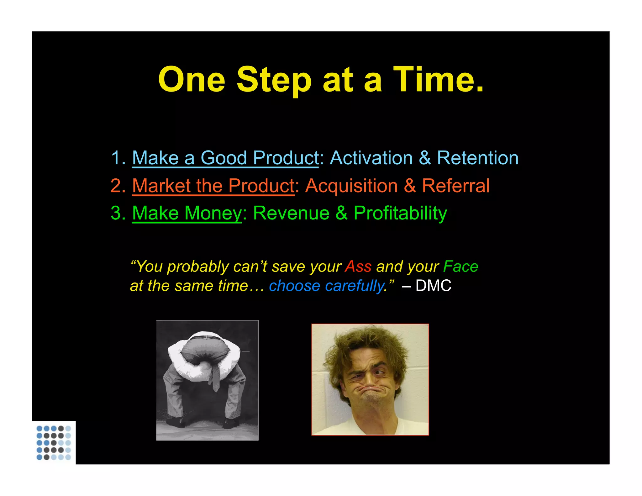 One Step at a Time. Make a Good Product : Activation & Retention Market the Product : Acquisition & Referral Make Money : Revenue & Profitability “ You probably can’t save your  Ass  and your  Face  at the same time…  choose carefully .”  – DMC 