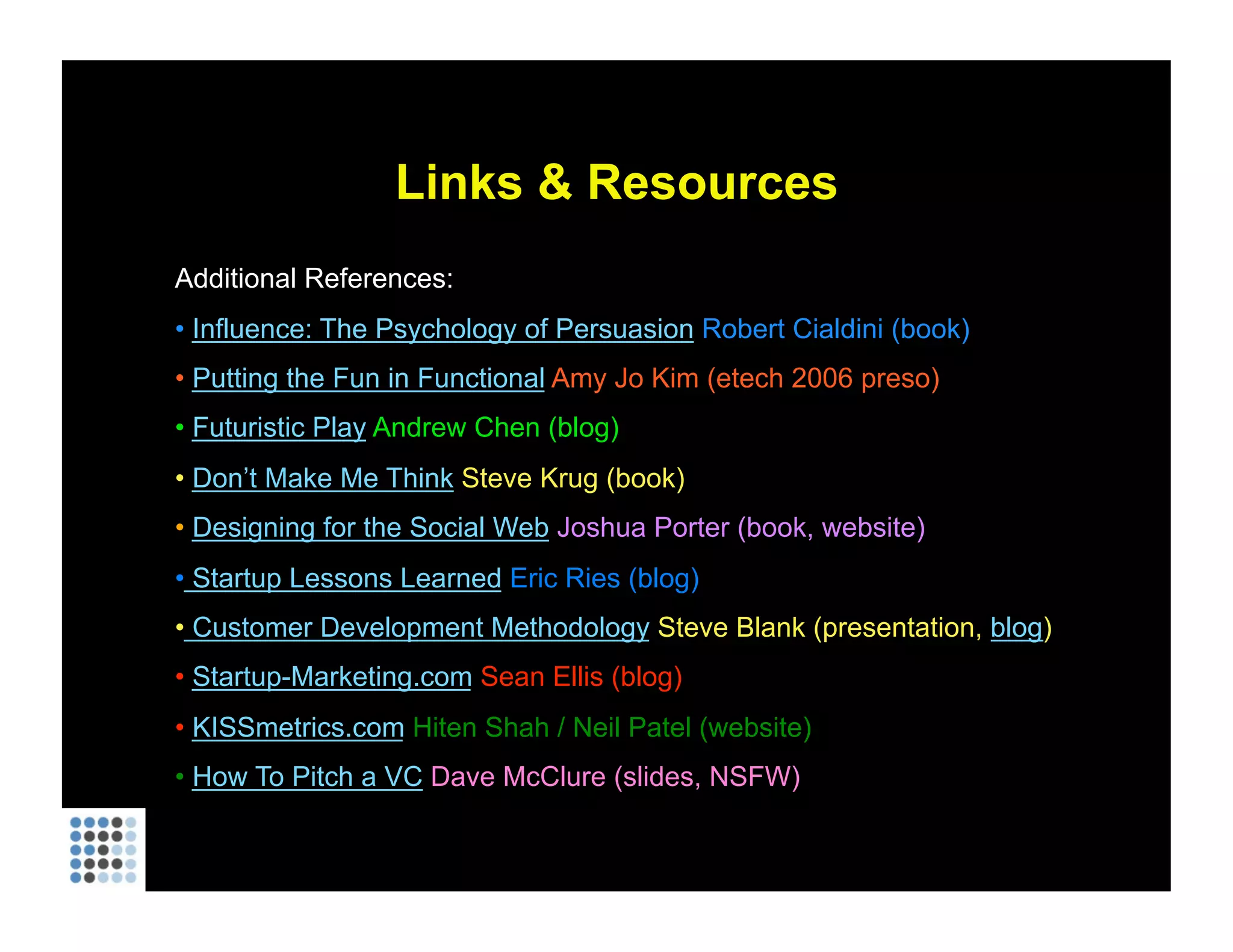 Links & Resources Additional References: Influence: The Psychology of Persuasion  Robert Cialdini (book) Putting the Fun in Functional  Amy Jo Kim (etech 2006 preso) Futuristic Play  Andrew Chen (blog) Don’t Make Me Think  Steve Krug (book) Designing for the Social Web  Joshua Porter (book, website)  Startup Lessons Learned  Eric Ries (blog)  Customer Development Methodology  Steve Blank (presentation,  blog ) Startup-Marketing.com  Sean Ellis (blog) KISSmetrics.com  Hiten Shah / Neil Patel (website) How To Pitch a VC  Dave McClure (slides, NSFW) 