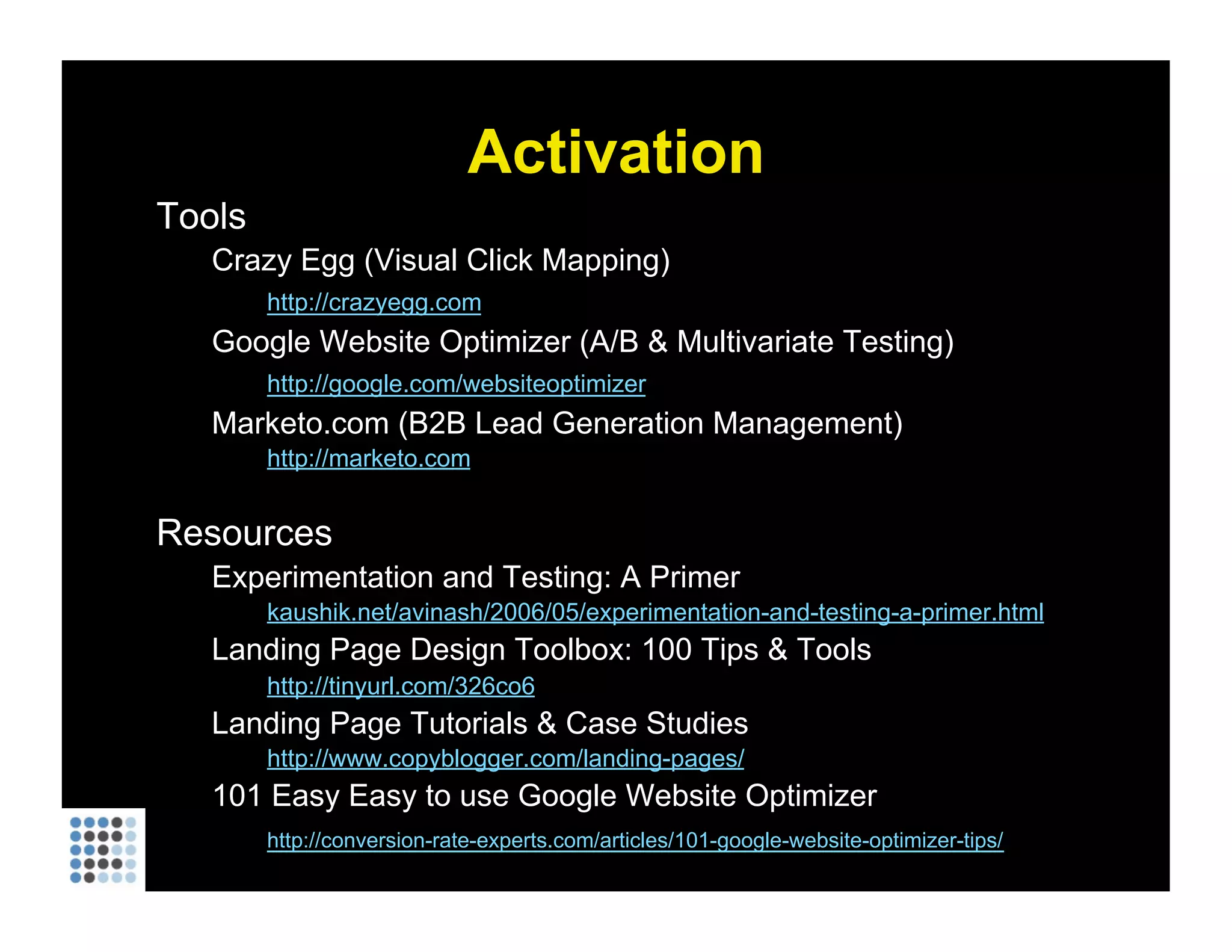 Activation Tools Crazy Egg (Visual Click Mapping) http://crazyegg.com   Google Website Optimizer (A/B & Multivariate Testing) http://google.com/websiteoptimizer   Marketo.com (B2B Lead Generation Management) http://marketo.com   Resources Experimentation and Testing: A Primer kaushik.net/avinash/2006/05/experimentation-and-testing-a-primer.html Landing Page Design Toolbox: 100 Tips & Tools http://tinyurl.com/326co6   Landing Page Tutorials & Case Studies http://www.copyblogger.com/landing-pages/   101 Easy Easy to use Google Website Optimizer http://conversion-rate-experts.com/articles/101-google-website-optimizer-tips/   
