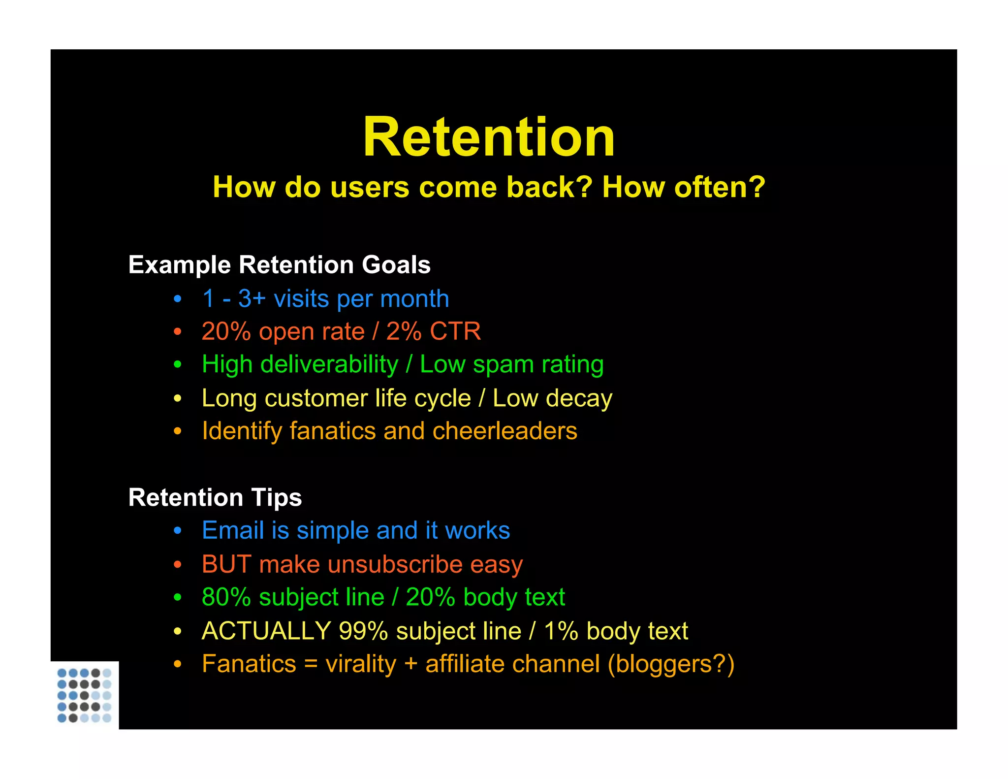 Example Retention Goals 1 - 3+ visits per month 20% open rate / 2% CTR High deliverability / Low spam rating Long customer life cycle / Low decay Identify fanatics and cheerleaders Retention Tips Email is simple and it works BUT make unsubscribe easy 80% subject line / 20% body text ACTUALLY 99% subject line / 1% body text Fanatics = virality + affiliate channel (bloggers?) Retention How do users come back? How often? 