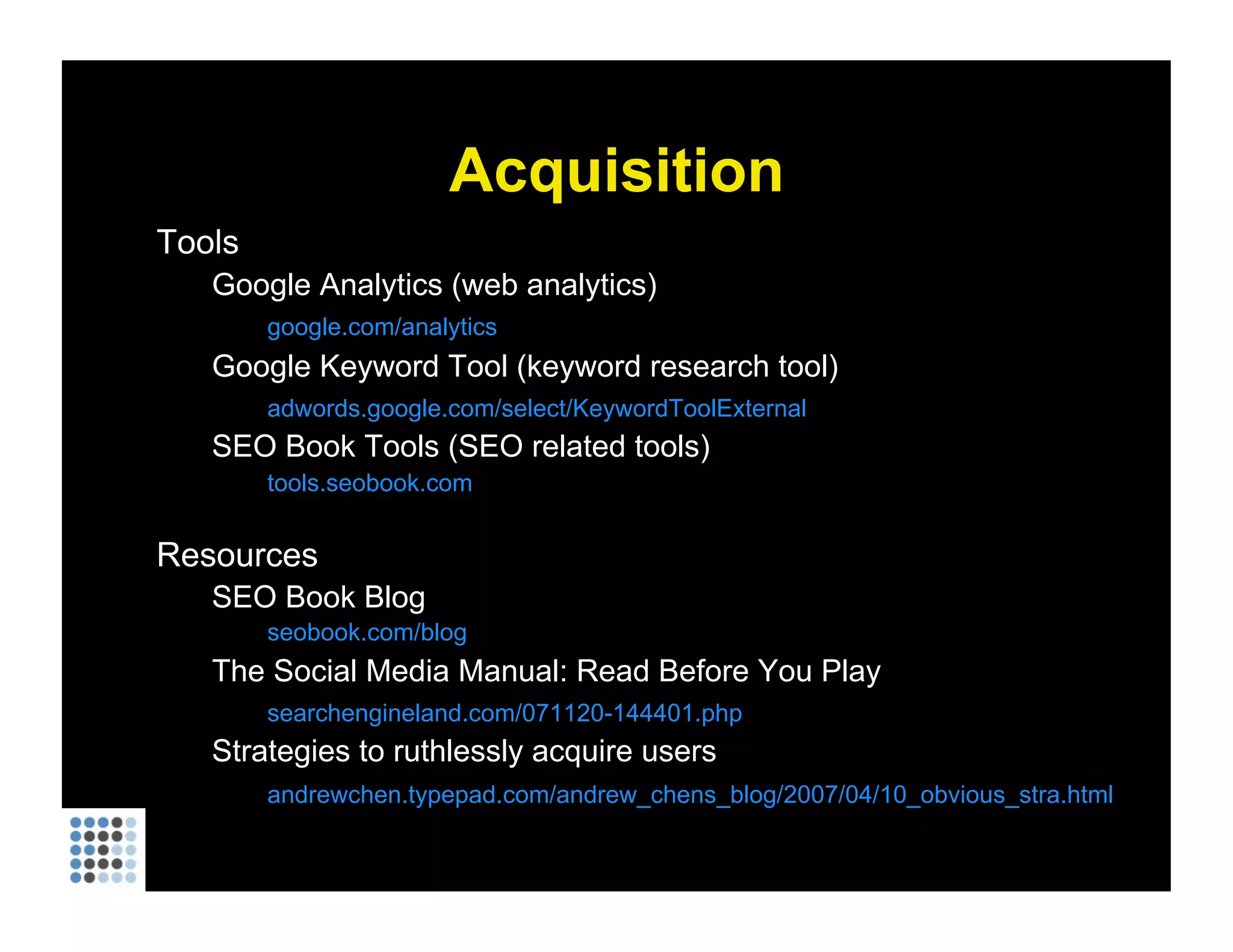 Acquisition Tools Google Analytics (web analytics) google.com/analytics Google Keyword Tool (keyword research tool) adwords.google.com/select/KeywordToolExternal SEO Book Tools (SEO related tools) tools.seobook.com Resources SEO Book Blog seobook.com/blog The Social Media Manual: Read Before You Play searchengineland.com/071120-144401.php Strategies to ruthlessly acquire users andrewchen.typepad.com/andrew_chens_blog/2007/04/10_obvious_stra.html 