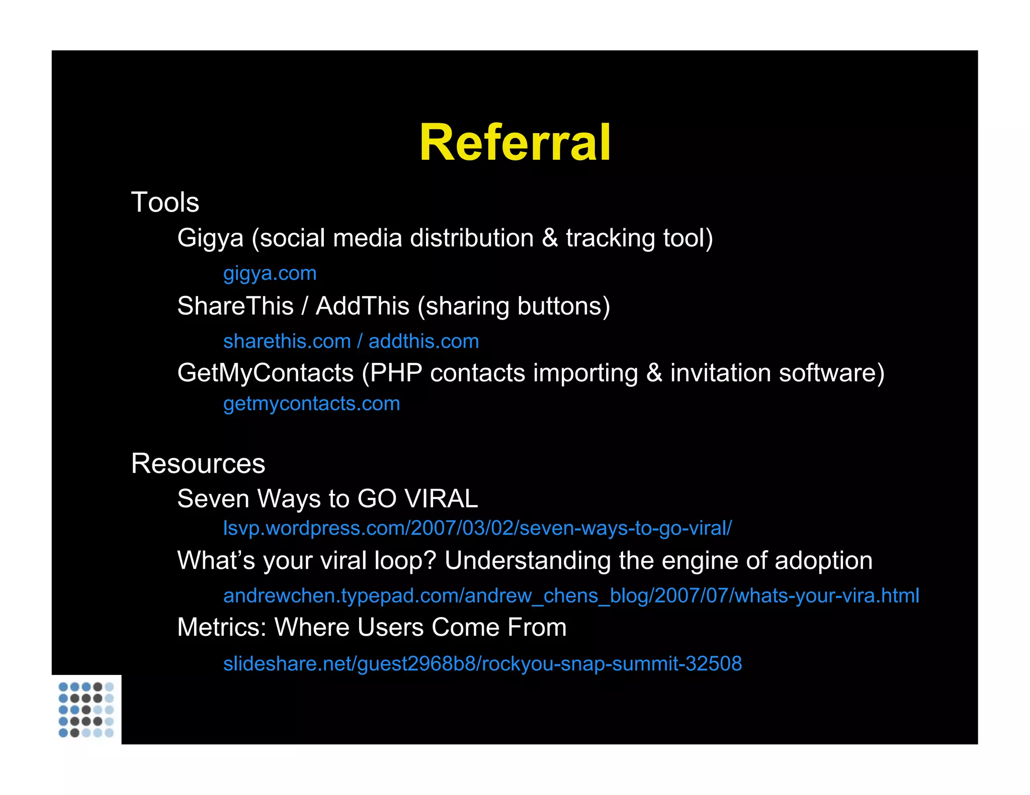 Referral Tools Gigya (social media distribution & tracking tool) gigya.com ShareThis / AddThis (sharing buttons) sharethis.com / addthis.com GetMyContacts (PHP contacts importing & invitation software) getmycontacts.com Resources Seven Ways to GO VIRAL lsvp.wordpress.com/2007/03/02/seven-ways-to-go-viral/ What’s your viral loop? Understanding the engine of adoption andrewchen.typepad.com/andrew_chens_blog/2007/07/whats-your-vira.html Metrics: Where Users Come From slideshare.net/guest2968b8/rockyou-snap-summit-32508 