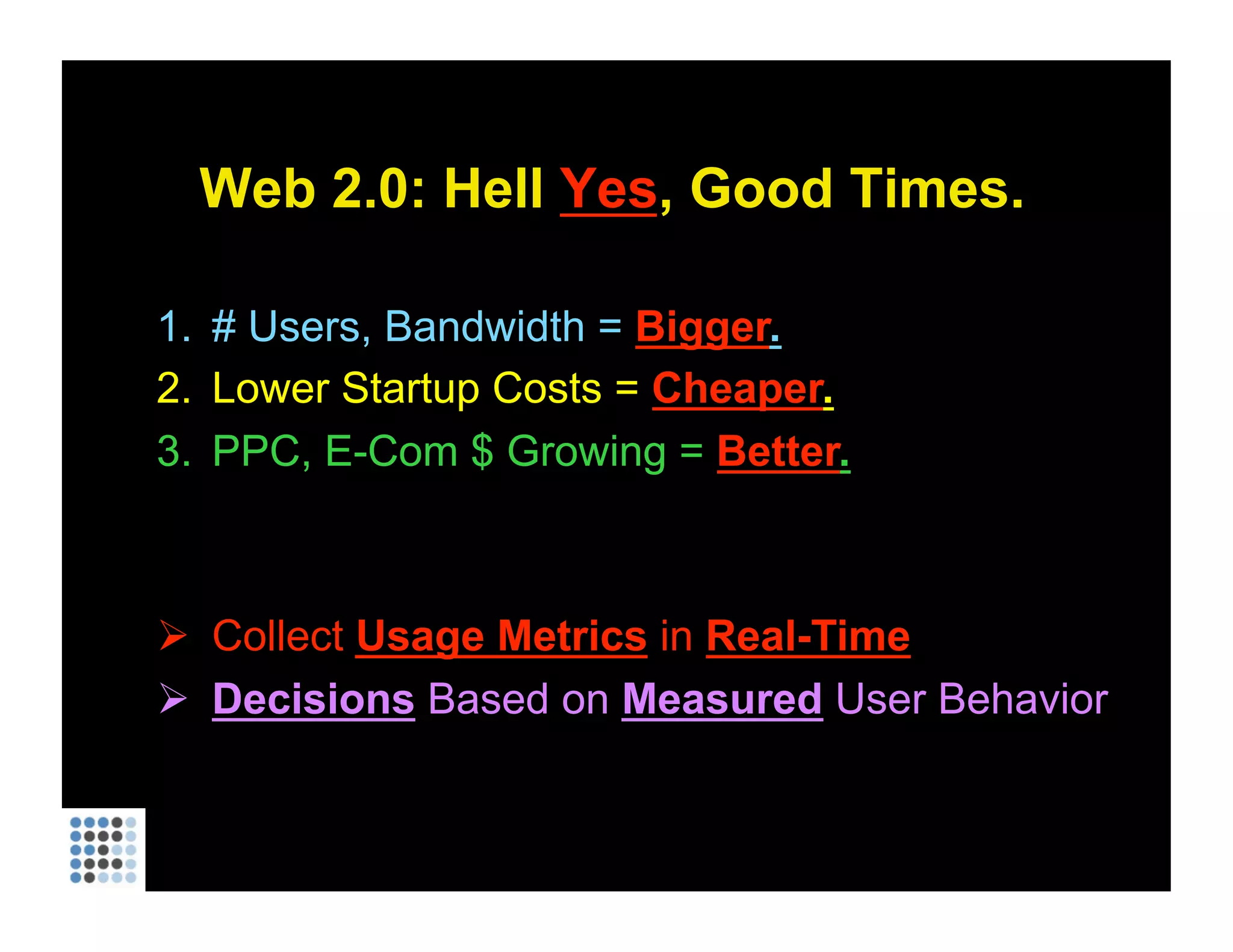Web 2.0: Hell  Yes , Good Times. # Users, Bandwidth =  Bigger . Lower Startup Costs =  Cheaper . PPC, E-Com $ Growing =  Better . Collect  Usage Metrics  in  Real-Time Decisions  Based on  Measured  User Behavior   