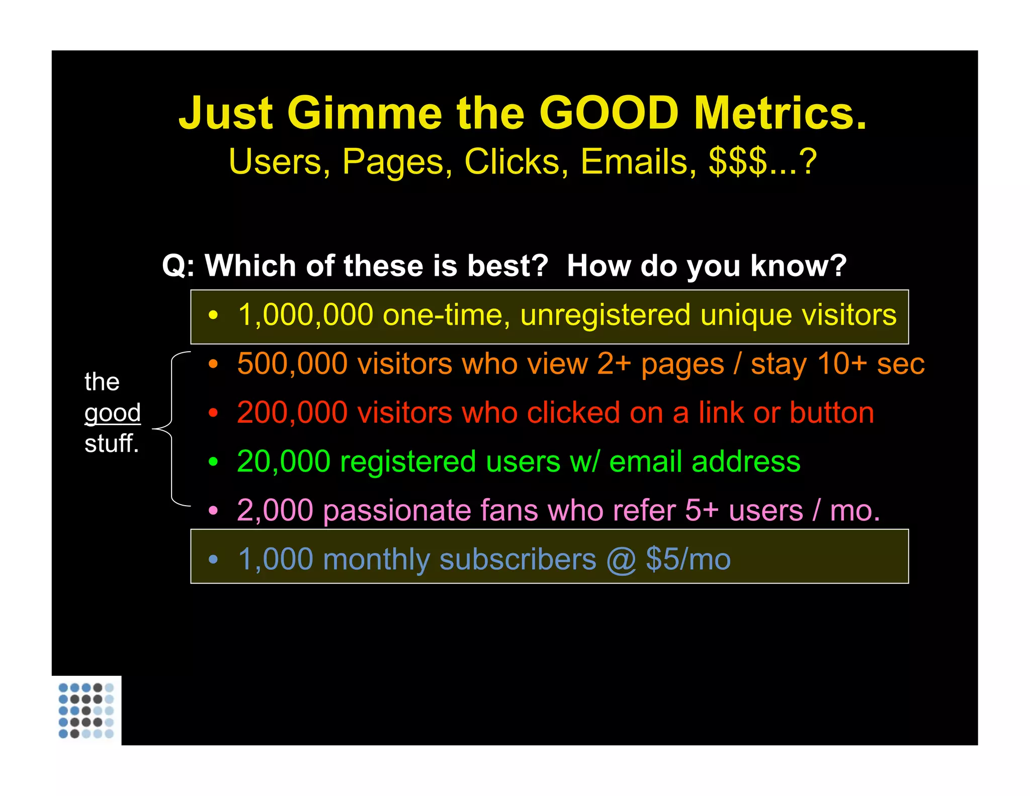 Just Gimme the GOOD Metrics. Users, Pages, Clicks, Emails, $$$...? Q: Which of these is best?  How do you know? 1,000,000 one-time, unregistered unique visitors 500,000 visitors who view 2+ pages / stay 10+ sec 200,000 visitors who clicked on a link or button 20,000 registered users w/ email address 2,000 passionate fans who refer 5+ users / mo. 1,000 monthly subscribers @ $5/mo the  good  stuff. 
