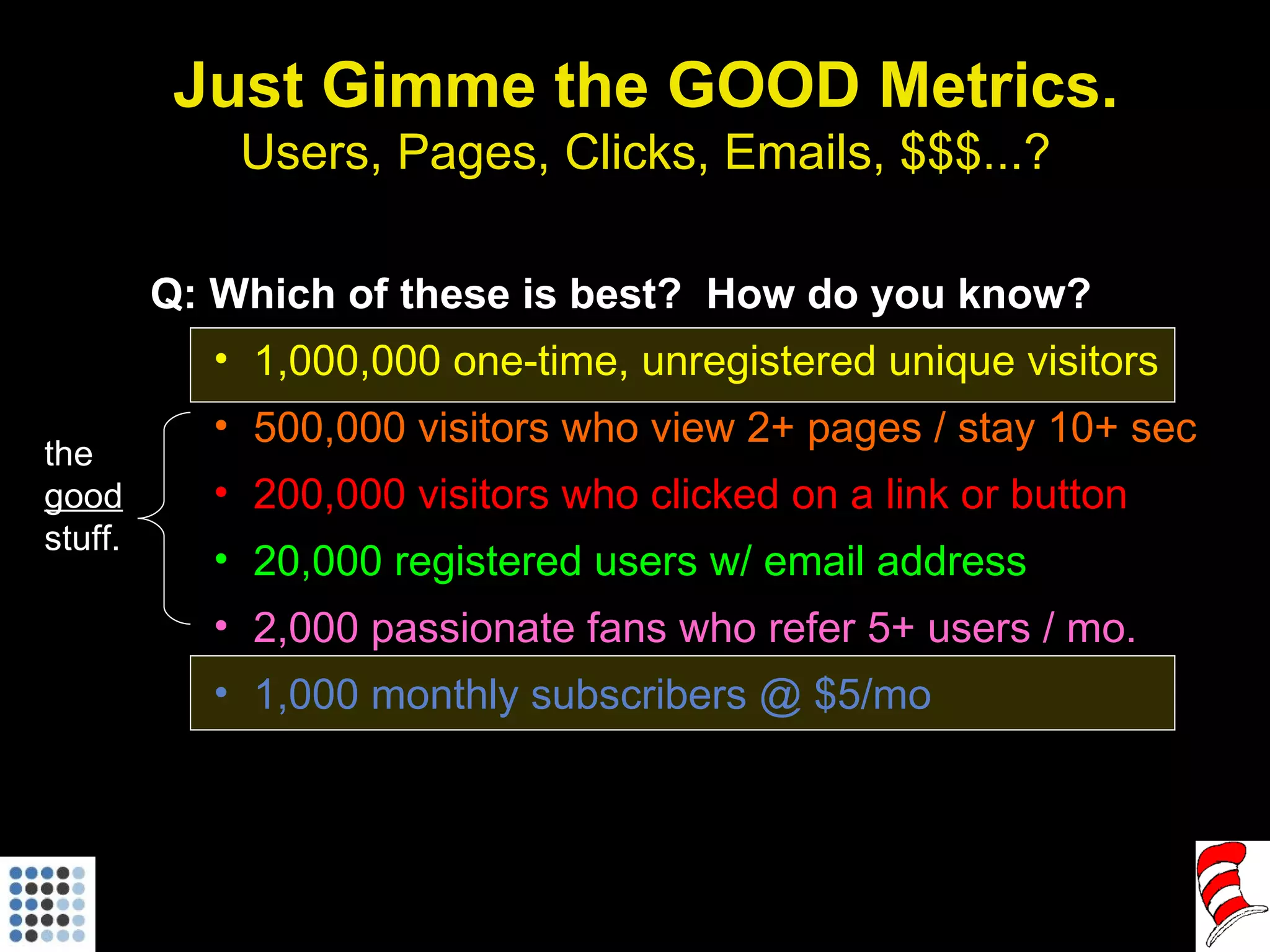 Just Gimme the GOOD Metrics. Users, Pages, Clicks, Emails, $$$...? Q: Which of these is best?  How do you know? 1,000,000 one-time, unregistered unique visitors 500,000 visitors who view 2+ pages / stay 10+ sec 200,000 visitors who clicked on a link or button 20,000 registered users w/ email address 2,000 passionate fans who refer 5+ users / mo. 1,000 monthly subscribers @ $5/mo the  good  stuff. 