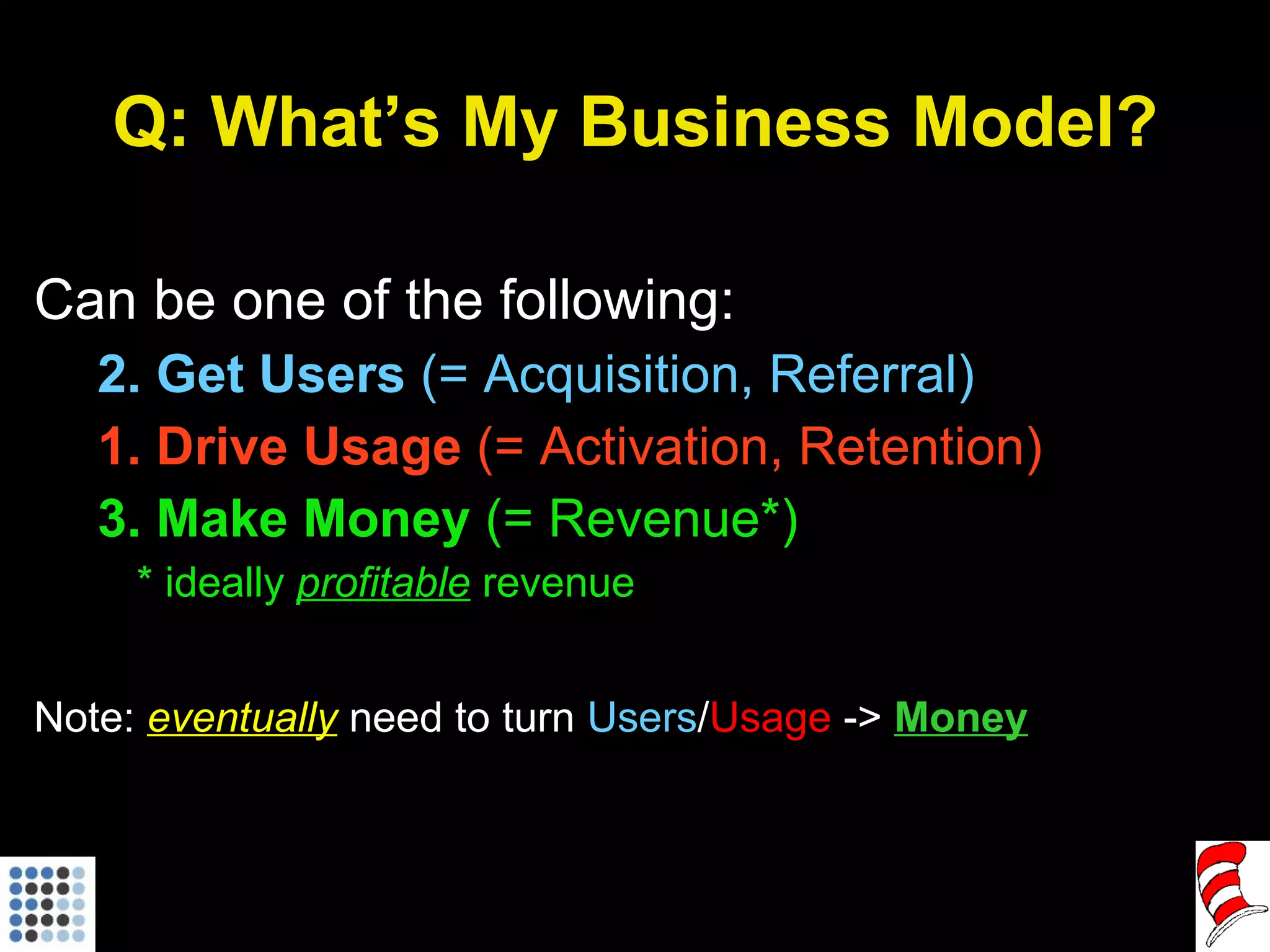Q: What’s My Business Model? Can be one of the following: 2. Get Users  (= Acquisition, Referral) 1. Drive Usage  (= Activation, Retention) 3. Make Money  (= Revenue*) * ideally  profitable   revenue Note:  eventually  need to turn  Users / Usage  ->  Money 