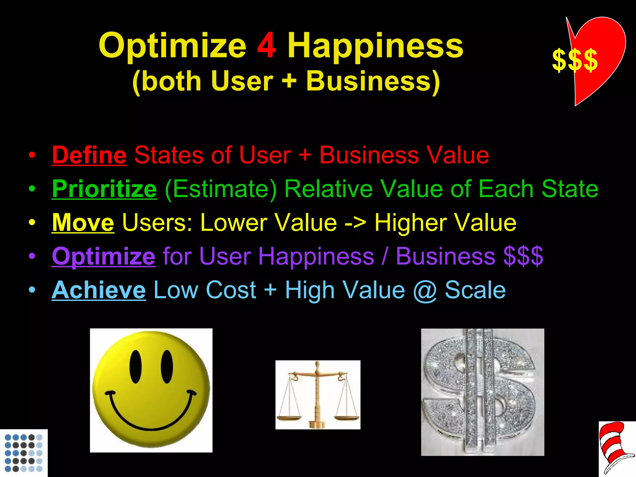 Optimize  4  Happiness  (both User + Business) Define  States of User + Business Value Prioritize   (Estimate) Relative Value of Each State Move   Users: Lower Value -> Higher Value Optimize  for User Happiness / Business $$$ Achieve   Low Cost + High Value @ Scale $$$ 