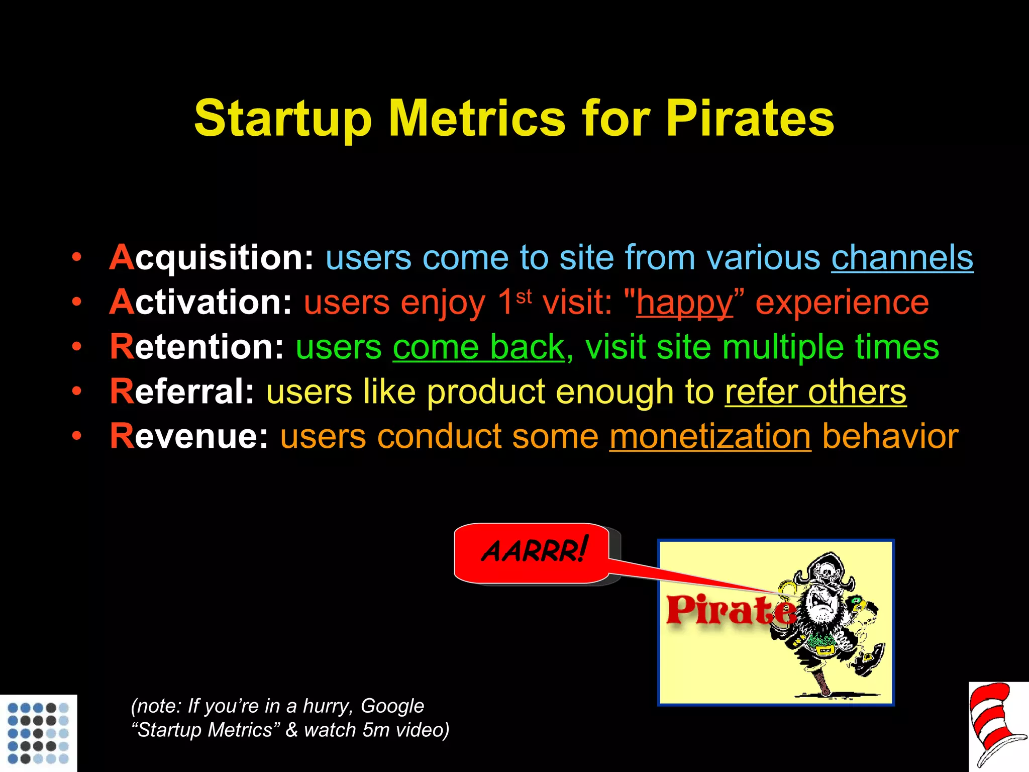 Startup Metrics for Pirates A cquisition:   users come to site from various  channels A ctivation:  users enjoy 1 st  visit: " happy ” experience R etention:  users  come back , visit site multiple times R eferral:  users like product enough to  refer others R evenue:  users conduct some  monetization  behavior (note: If you’re in a hurry, Google “Startup Metrics” & watch 5m video) AARRR ! 