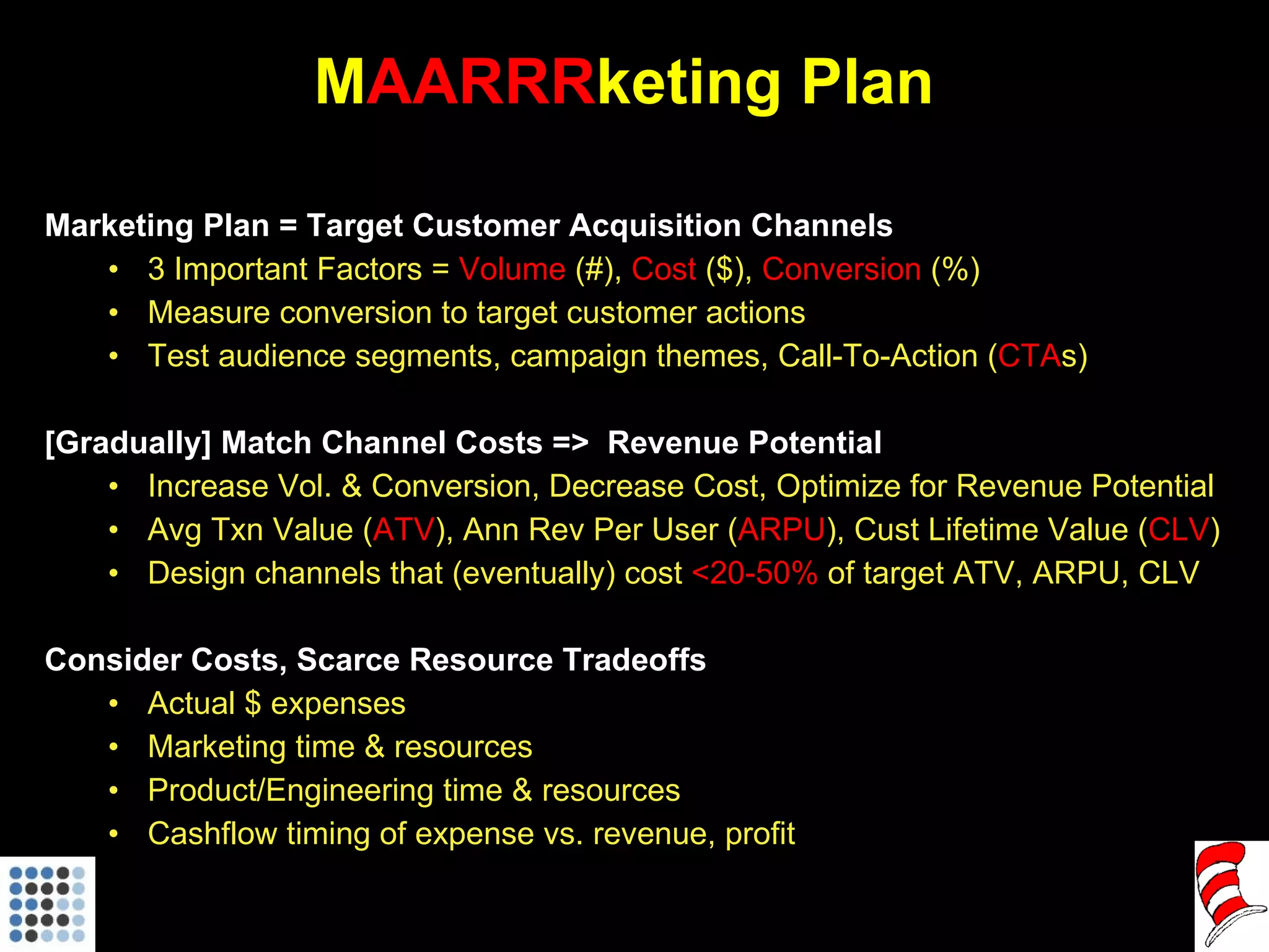 M AARRR keting Plan Marketing Plan = Target Customer Acquisition Channels 3 Important Factors =  Volume  (#),  Cost  ($),  Conversion  (%) Measure conversion to target customer actions Test audience segments, campaign themes, Call-To-Action ( CTA s)  [Gradually] Match Channel Costs =>  Revenue Potential  Increase Vol. & Conversion, Decrease Cost, Optimize for Revenue Potential Avg Txn Value ( ATV ), Ann Rev Per User ( ARPU ), Cust Lifetime Value ( CLV ) Design channels that (eventually) cost  <20-50%  of target ATV, ARPU, CLV Consider Costs, Scarce Resource Tradeoffs Actual $ expenses Marketing time & resources Product/Engineering time & resources Cashflow timing of expense vs. revenue, profit 