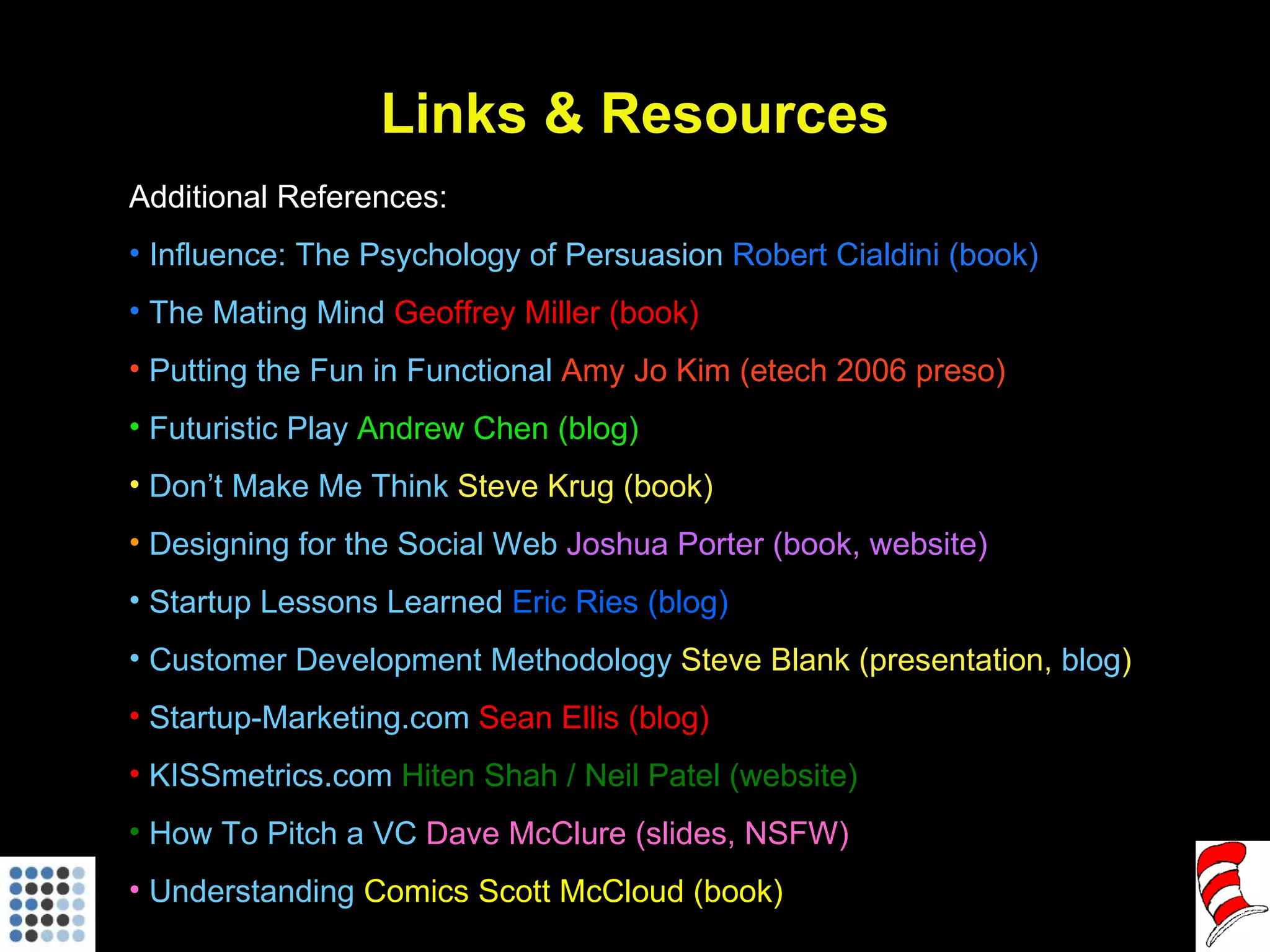Links & Resources Additional References: Influence: The Psychology of Persuasion  Robert Cialdini (book) The Mating Mind   Geoffrey Miller (book) Putting the Fun in Functional  Amy Jo Kim (etech 2006 preso) Futuristic Play  Andrew Chen (blog) Don’t Make Me Think  Steve Krug (book) Designing for the Social Web  Joshua Porter (book, website)  Startup Lessons Learned  Eric Ries (blog)  Customer Development Methodology  Steve Blank (presentation,  blog ) Startup-Marketing.com  Sean Ellis (blog) KISSmetrics.com  Hiten Shah / Neil Patel (website) How To Pitch a VC  Dave McClure (slides, NSFW) Understanding  Comics  Scott McCloud (book) 