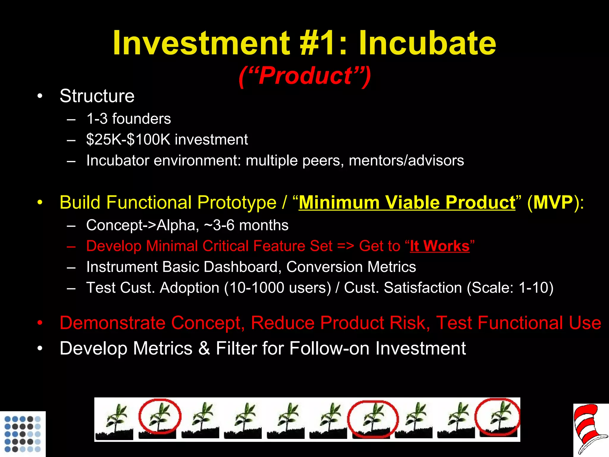Investment #1: Incubate (“Product”) Structure 1-3 founders $25K-$100K investment Incubator environment: multiple peers, mentors/advisors Build Functional Prototype / “ Minimum Viable Product ” ( MVP ): Concept->Alpha, ~3-6 months Develop Minimal Critical Feature Set => Get to “ It Works ” Instrument Basic Dashboard, Conversion Metrics Test Cust. Adoption (10-1000 users) / Cust. Satisfaction (Scale: 1-10) Demonstrate Concept, Reduce Product Risk, Test Functional Use Develop Metrics & Filter for Follow-on Investment 