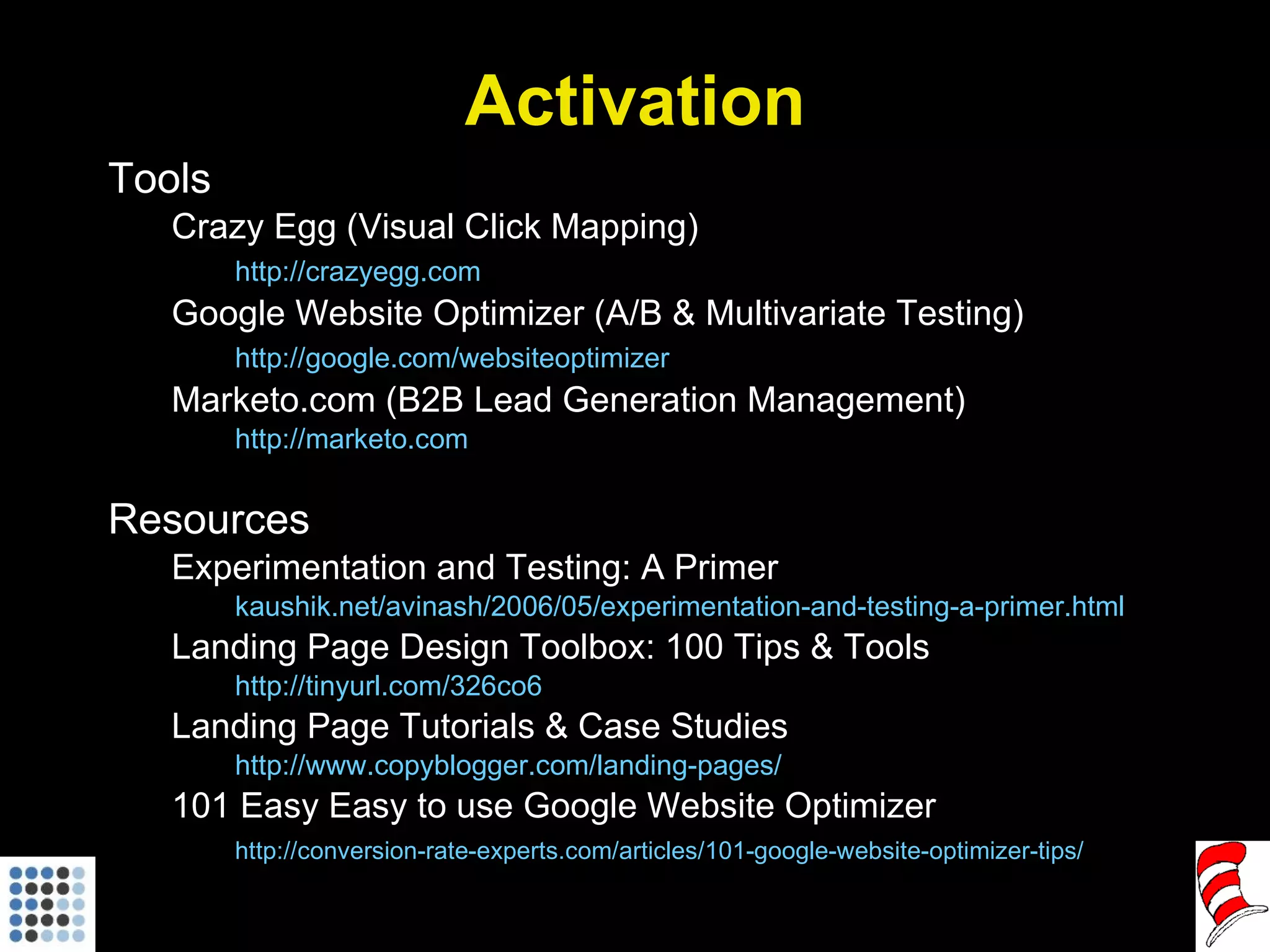Activation Tools Crazy Egg (Visual Click Mapping) http://crazyegg.com   Google Website Optimizer (A/B & Multivariate Testing) http://google.com/websiteoptimizer   Marketo.com (B2B Lead Generation Management) http://marketo.com   Resources Experimentation and Testing: A Primer kaushik.net/avinash/2006/05/experimentation-and-testing-a-primer.html Landing Page Design Toolbox: 100 Tips & Tools http://tinyurl.com/326co6   Landing Page Tutorials & Case Studies http://www.copyblogger.com/landing-pages/   101 Easy Easy to use Google Website Optimizer http://conversion-rate-experts.com/articles/101-google-website-optimizer-tips/   