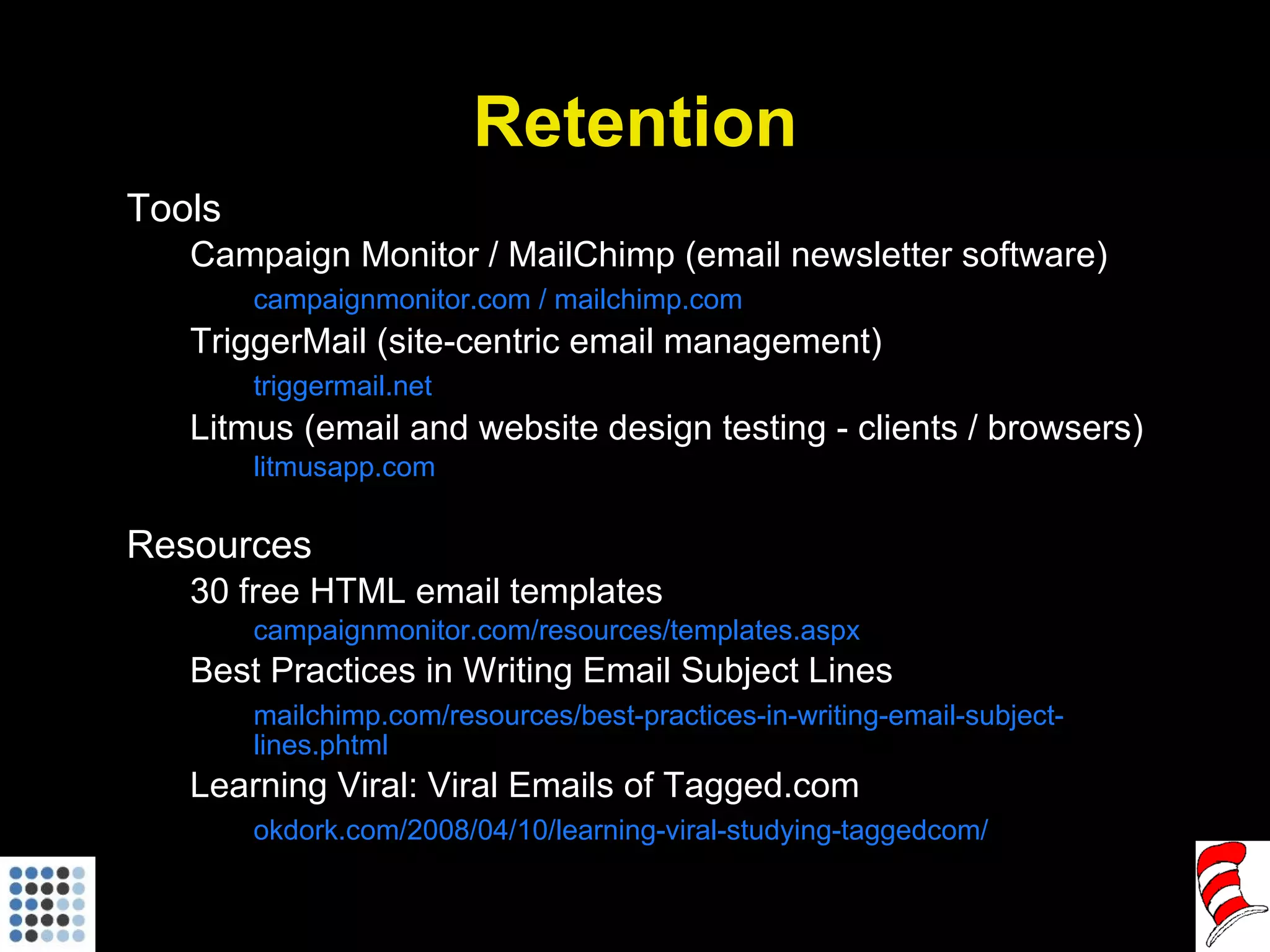 Retention Tools Campaign Monitor / MailChimp (email newsletter software) campaignmonitor.com / mailchimp.com TriggerMail (site-centric email management) triggermail.net Litmus (email and website design testing - clients / browsers) litmusapp.com Resources 30 free HTML email templates campaignmonitor.com/resources/templates.aspx Best Practices in Writing Email Subject Lines mailchimp.com/resources/best-practices-in-writing-email-subject-lines.phtml Learning Viral: Viral Emails of Tagged.com okdork.com/2008/04/10/learning-viral-studying-taggedcom/ 