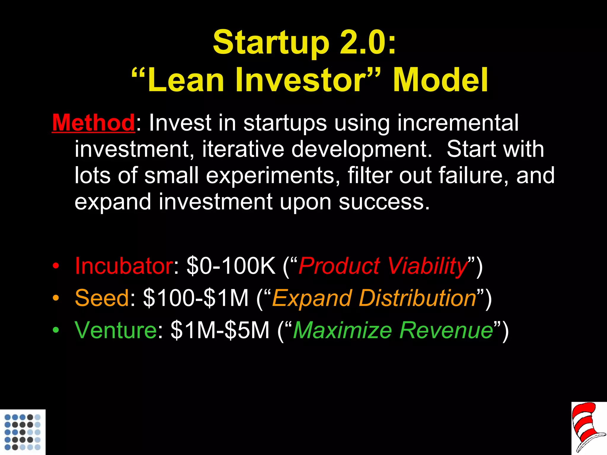 Startup 2.0:  “Lean Investor” Model Method : Invest in startups using incremental investment, iterative development.  Start with lots of small experiments, filter out failure, and expand investment upon success. Incubator : $0-100K (“ Product Viability ”) Seed : $100-$1M (“ Expand Distribution ”) Venture : $1M-$5M (“ Maximize Revenue ”) 