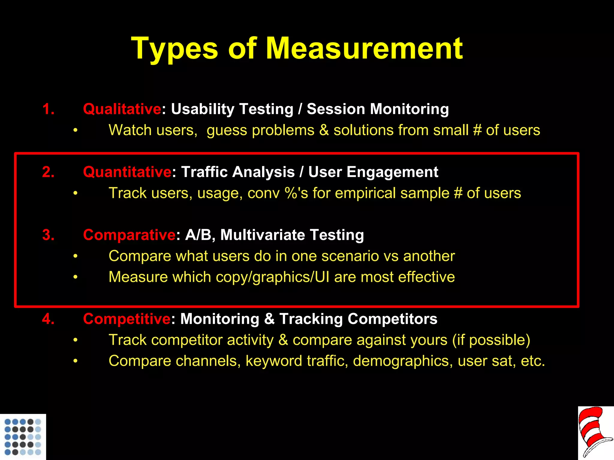 Types of Measurement Qualitative : Usability Testing / Session Monitoring Watch users,  guess problems & solutions from small # of users Quantitative : Traffic Analysis / User Engagement Track users, usage, conv %'s for empirical sample # of users Comparative : A/B, Multivariate Testing Compare what users do in one scenario vs another Measure which copy/graphics/UI are most effective Competitive : Monitoring & Tracking Competitors Track competitor activity & compare against yours (if possible) Compare channels, keyword traffic, demographics, user sat, etc. 