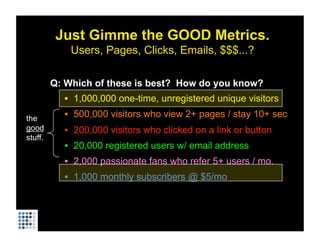 Just Gimme the GOOD Metrics.
             Users, Pages, Clicks, Emails, $$$...?

         Q: Which of these is best? How do you know?
           •  1,000,000 one-time, unregistered unique visitors

the        •  500,000 visitors who view 2+ pages / stay 10+ sec
good       •  200,000 visitors who clicked on a link or button
stuff.
           •  20,000 registered users w/ email address
           •  2,000 passionate fans who refer 5+ users / mo.
           •  1,000 monthly subscribers @ $5/mo
 