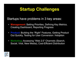 Startup Challenges

Startups have problems in 3 key areas:
•  Management: Setting Priorities, Defining Key Metrics,
   Creating Dashboard, Reporting Progress

•  Product: Building the “Right” Features, Getting Product
   Out Quickly, Testing for User Conversion / Adoption

•  Marketing: Accessing “Web 2.0” Channels (Search,
   Social, Viral, New Media), Cost-Efficient Distribution
 