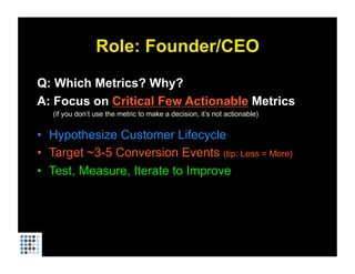 Role: Founder/CEO
Q: Which Metrics? Why?
A: Focus on Critical Few Actionable Metrics
   (if you don’t use the metric to make a decision, it’s not actionable)


•  Hypothesize Customer Lifecycle
•  Target ~3-5 Conversion Events (tip: Less = More)
•  Test, Measure, Iterate to Improve
 