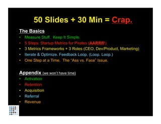 50 Slides + 30 Min = Crap.
The Basics
•    Measure Stuff. Keep It Simple.
•    5 Steps: Startup Metrics for Pirates (AARRR!)
•    3 Metrics Frameworks + 3 Roles (CEO, Dev/Product, Marketing)
•    Iterate & Optimize. Feedback Loop. (Loop. Loop.)
•    One Step at a Time. The “Ass vs. Face” Issue.


Appendix (we won’t have time)
•    Activation
•    Retention
•    Acquisition
•    Referral
•    Revenue
 