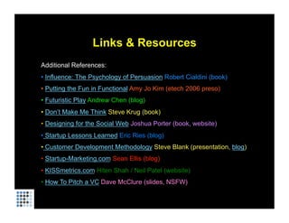 Links & Resources
Additional References:
• Influence: The Psychology of Persuasion Robert Cialdini (book)
• Putting the Fun in Functional Amy Jo Kim (etech 2006 preso)
• Futuristic Play Andrew Chen (blog)
• Don’t Make Me Think Steve Krug (book)
• Designing for the Social Web Joshua Porter (book, website)
• Startup Lessons Learned Eric Ries (blog)
• Customer Development Methodology Steve Blank (presentation, blog)
• Startup-Marketing.com Sean Ellis (blog)
• KISSmetrics.com Hiten Shah / Neil Patel (website)
• How To Pitch a VC Dave McClure (slides, NSFW)
 